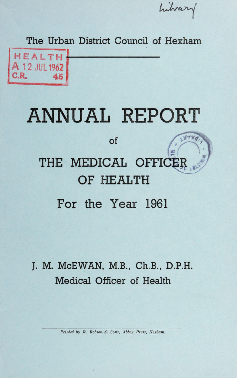 The Urban District Council of Hexham HE A LTH I- A 12 JUL19621 C.R* 46 f ANNUAL REPORT of THE MEDICAL OFFI OF HEALTH For the Year 1961 J. M. McEWAN, M.B., Ch.B., D.P.H. Medical Officer of Health Printed by R. Robson & Sons, Abbey Press, Hexham.