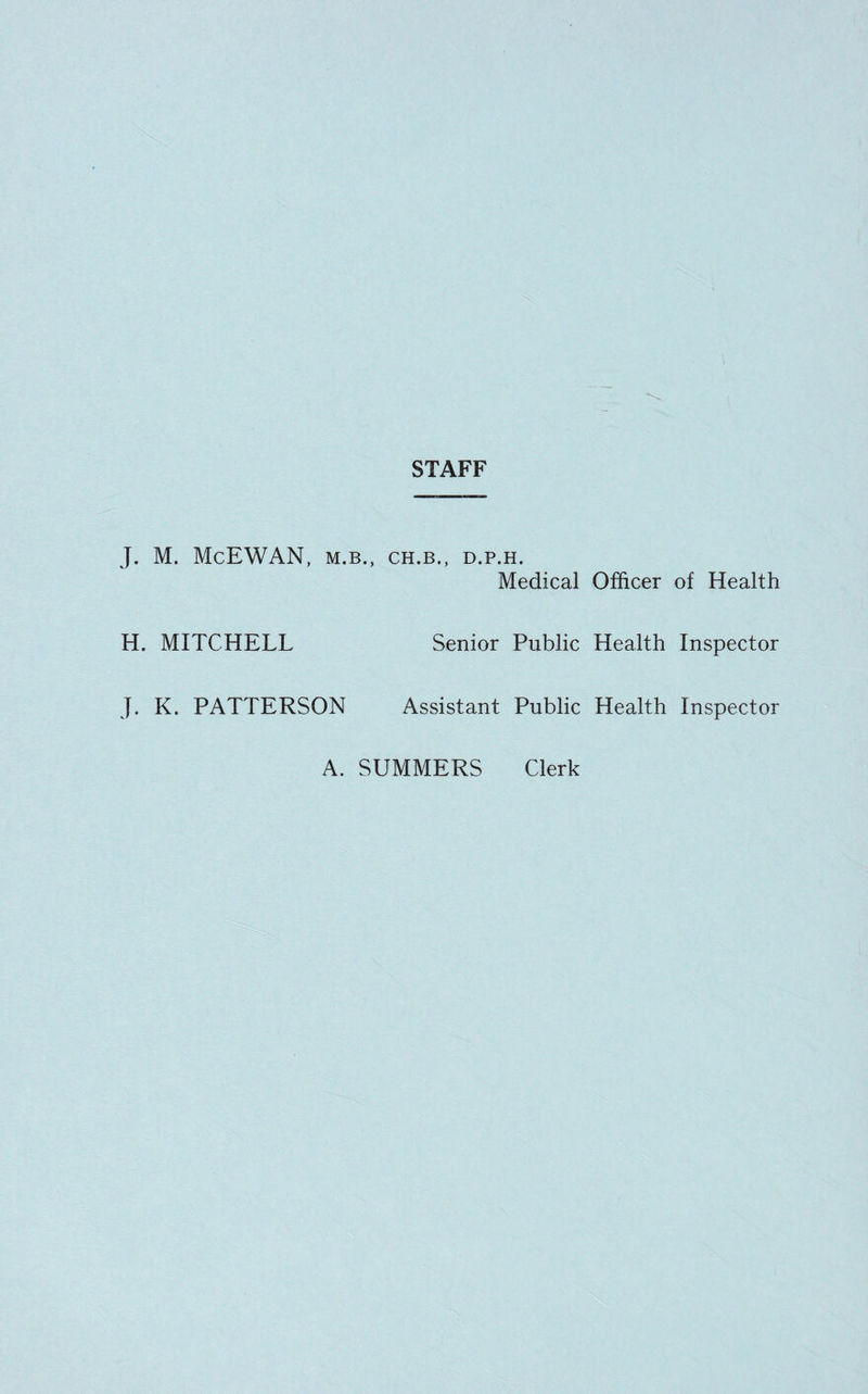 STAFF J. M. McEWAN, M.B., CH.B., D.P.H. Medical Officer of Health H. MITCHELL Senior Public Health Inspector J. K. PATTERSON Assistant Public Health Inspector A. SUMMERS Clerk