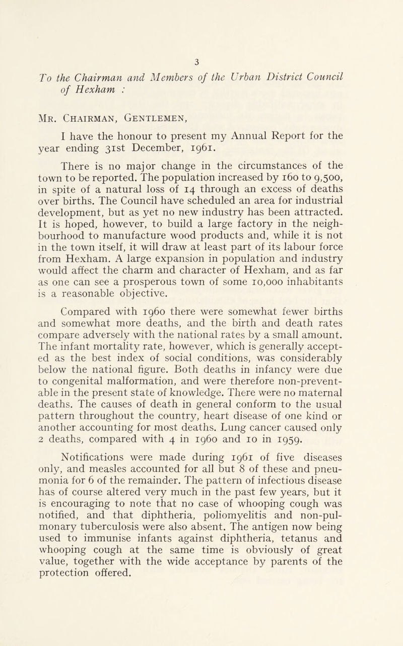 To the Chairman and Members of the Urban District Council of Hexham : Mr. Chairman, Gentlemen, I have the honour to present my Annual Report for the year ending 31st December, 1961. There is no major change in the circumstances of the town to be reported. The population increased by 160 to 9,500, in spite of a natural loss of 14 through an excess of deaths over births. The Council have scheduled an area for industrial development, but as yet no new industry has been attracted. It is hoped, however, to build a large factory in the neigh- bourhood to manufacture wood products and, while it is not in the town itself, it will draw at least part of its labour force from Hexham. A large expansion in population and industry would affect the charm and character of Hexham, and as far as one can see a prosperous town of some 10,000 inhabitants is a reasonable objective. Compared with i960 there were somewhat fewer births and somewhat more deaths, and the birth and death rates compare adversely with the national rates by a small amount. The infant mortality rate, however, which is generally accept- ed as the best index of social conditions, was considerably below the national figure. Both deaths in infancy were due to congenital malformation, and were therefore non-prevent- able in the present state of knowledge. There were no maternal deaths. The causes of death in general conform to the usual pattern throughout the country, heart disease of one kind or another accounting for most deaths. Lung cancer caused only 2 deaths, compared with 4 in i960 and 10 in 1959. Notifications were made during 1961 of five diseases only, and measles accounted for all but 8 of these and pneu- monia for 6 of the remainder. The pattern of infectious disease has of course altered very much in the past few years, but it is encouraging to note that no case of whooping cough was notified, and that diphtheria, poliomyelitis and non-pul- monary tuberculosis were also absent. The antigen now being used to immunise infants against diphtheria, tetanus and whooping cough at the same time is obviously of great value, together with the wide acceptance by parents of the protection offered.