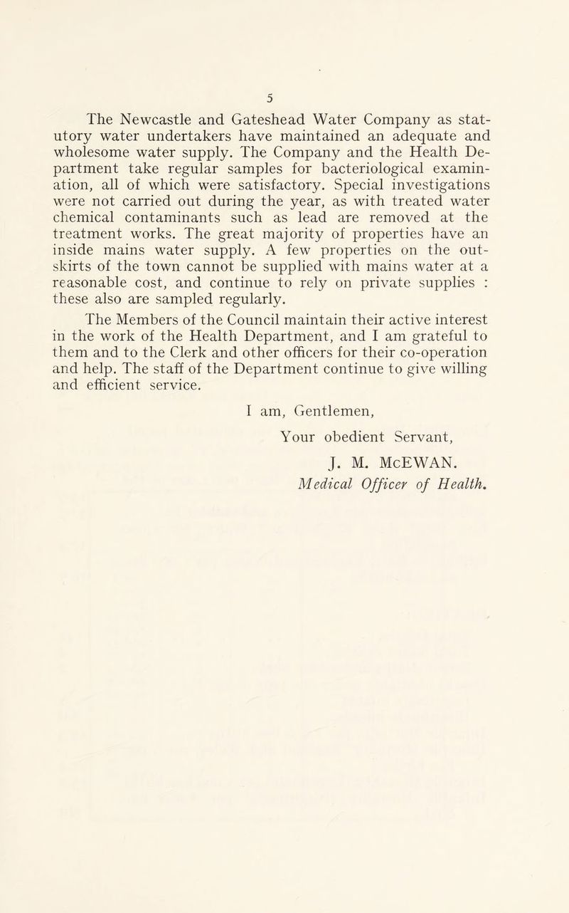 The Newcastle and Gateshead Water Company as stat- utory water undertakers have maintained an adequate and wholesome water supply. The Company and the Health De- partment take regular samples for bacteriological examin- ation, all of which were satisfactory. Special investigations were not carried out during the year, as with treated water chemical contaminants such as lead are removed at the treatment works. The great majority of properties have an inside mains water supply. A few properties on the out- skirts of the town cannot be supplied with mains water at a reasonable cost, and continue to rely on private supplies : these also are sampled regularly. The Members of the Council maintain their active interest in the work of the Health Department, and I am grateful to them and to the Clerk and other officers for their co-operation and help. The staff of the Department continue to give willing and efficient service. I am, Gentlemen, Your obedient Servant, J. M. McEWAN. Medical Officer of Health.