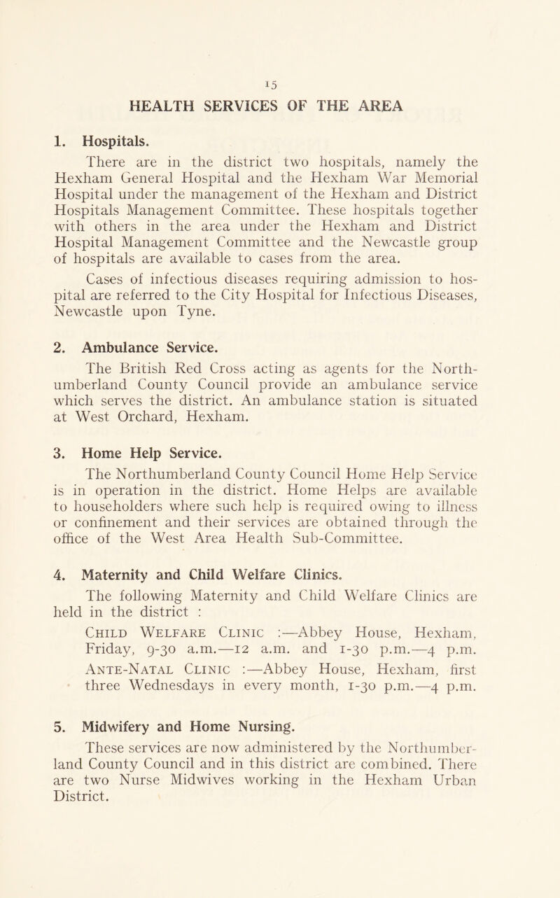 HEALTH SERVICES OF THE AREA 1. Hospitals. There are in the district two hospitals, namely the Hexham General Hospital and the Hexham War Memorial Hospital under the management of the Hexham and District Hospitals Management Committee. These hospitals together with others in the area under the Hexham and District Hospital Management Committee and the Newcastle group of hospitals are available to cases from the area. Cases of infectious diseases requiring admission to hos- pital are referred to the City Hospital for Infectious Diseases, Newcastle upon Tyne. 2. Ambulance Service. The British Red Cross acting as agents for the North- umberland County Council provide an ambulance service which serves the district. An ambulance station is situated at West Orchard, Hexham. 3. Home Help Service. The Northumberland County Council Home Help Service is in operation in the district. Home Helps are available to householders where such help is required owing to illness or confinement and their services are obtained through the office of the West Area Health Sub-Committee. 4. Maternity and Child Welfare Clinics. The following Maternity and Child Welfare Clinics are held in the district : Child Welfare Clinic :—Abbey House, Hexham, Friday, 9-30 a.m.—12 a.m. and 1-30 p.m.—4 p.m. Ante-Natal Clinic :—Abbey House, Hexham, first three Wednesdays in every month, 1-30 p.m.—4 p.m. 5. Midwifery and Home Nursing. These services are now administered by the Northumber- land County Council and in this district are combined. There are two Nurse Midwives working in the Hexham Urban District.