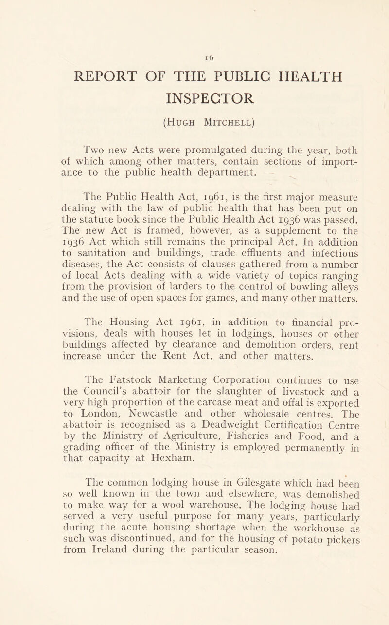 REPORT OF THE PUBLIC HEALTH INSPECTOR (Hugh Mitchell) Two new Acts were promulgated during the year, both of which among other matters, contain sections of import- ance to the public health department. The Public Health Act, 1961, is the first major measure dealing with the law of public health that has been put on the statute book since the Public Health Act 1936 was passed. The new Act is framed, however, as a supplement to the 1936 Act which still remains the principal Act. In addition to sanitation and buildings, trade effluents and infectious diseases, the Act consists of clauses gathered from a number of local Acts dealing with a wide variety of topics ranging from the provision of larders to the control of bowling alleys and the use of open spaces for games, and many other matters. The Housing Act 1961, in addition to financial pro- visions, deals with houses let in lodgings, houses or other buildings affected by clearance and demolition orders, rent increase under the Rent Act, and other matters. The Fatstock Marketing Corporation continues to use the Council’s abattoir for the slaughter of livestock and a very high proportion of the carcase meat and offal is exported to London, Newcastle and other wholesale centres. The abattoir is recognised as a Deadweight Certification Centre by the Ministry of Agriculture, Fisheries and Food, and a grading officer of the Ministry is employed permanently in that capacity at Hexham. The common lodging house in Gilesgate which had been so well known in the town and elsewhere, was demolished to make way for a wool warehouse. The lodging house had served a very useful purpose for many years, particularly during the acute housing shortage when the workhouse as such was discontinued, and for the housing of potato pickers from Ireland during the particular season.