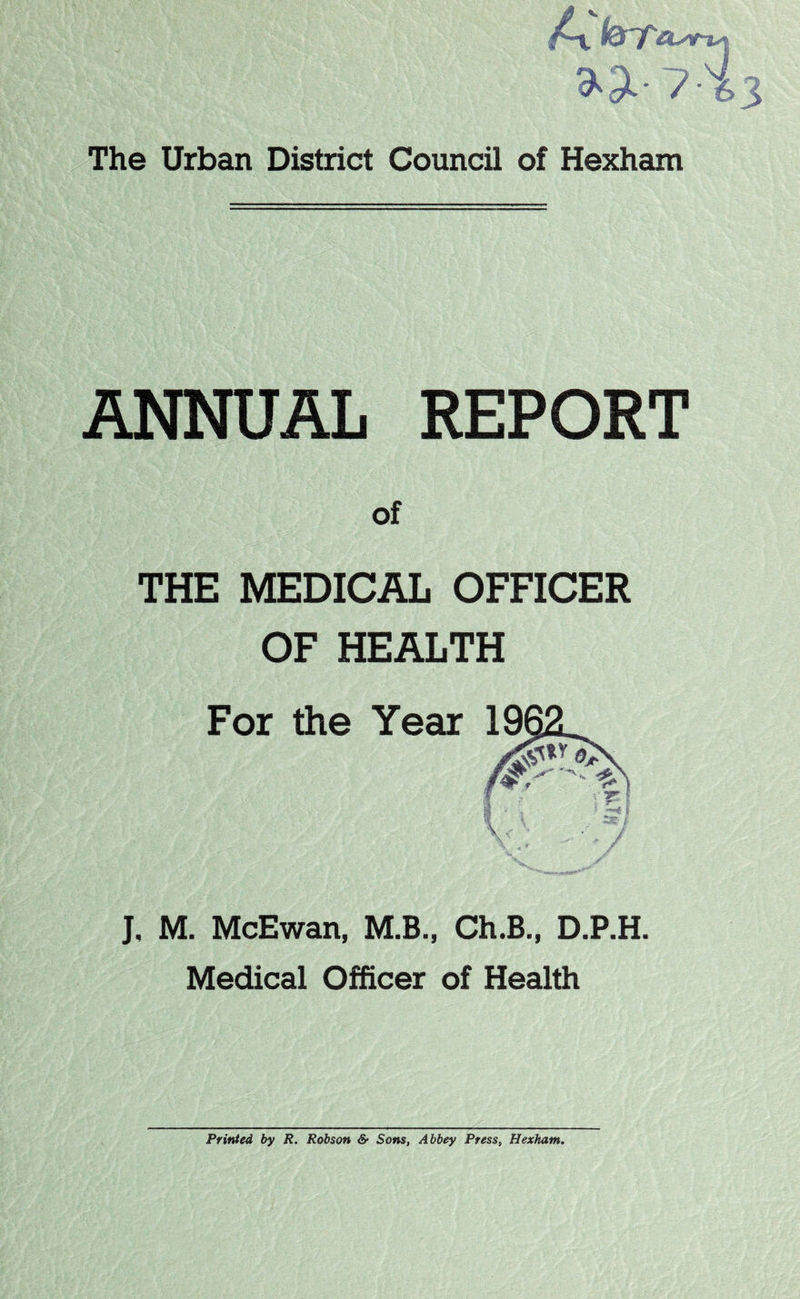 »3l-7 The Urban District Council of Hexham ANNUAL REPORT of THE MEDICAL OFFICER OF HEALTH J, M. McEwan, M.B., Ch.B., D.P.H. Medical Officer of Health Printed, by R. Robson & Sons, Abbey Press, Hexham.