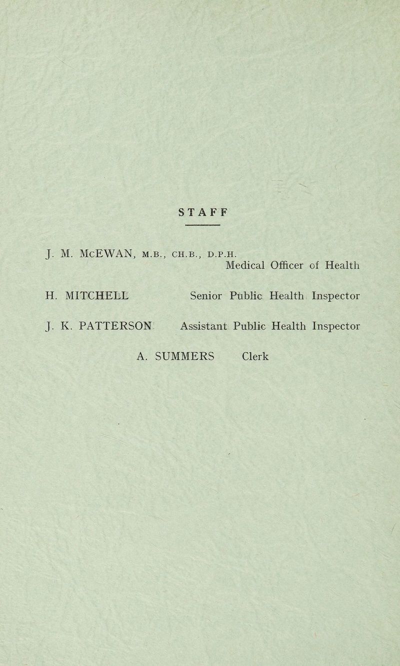 J. M. McEWAN, m.b. H. MITCHELL J. K. PATTERSON STAFF , CH.B., D.P.H. Medical Officer of Health Senior Public Health Inspector Assistant Public Health Inspector A. SUMMERS Clerk