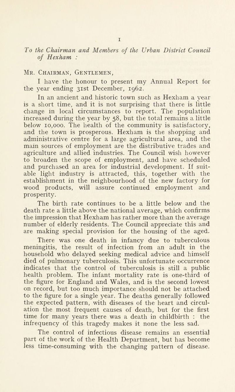 To the Chairman and Members of the Urban District Council of Hexham : Mr. Chairman, Gentlemen, I have the honour to present my Annual Report for the year ending 31st December, 1962. In an ancient and historic town such as Hexham a year is a short time, and it is not surprising that there is little change in local circumstances to report. The population increased during the year by 58, but the total remains a little below 10,000. The health of the community is satisfactory, and the town is prosperous. Hexham is the shopping and administrative centre for a large agricultural area, and the mam sources of employment are the distributive trades and agriculture and allied industries. The Council wish however to broaden the scope of employment, and have scheduled and purchased an area for industrial development. If suit- able light industry is attracted, this, together with the establishment in the neighbourhood of the new factory for wood products, will assure continued employment and prosperity. The birth rate continues to be a little below and the death rate a little above the national average, which confirms the impression that Hexham has rather more than the average number of elderly residents. The Council appreciate this and are making special provision for the housing of the aged. There was one death in infancy due to tuberculous meningitis, the result of infection from an adult in the household who delayed seeking medical advice and himself died of pulmonary tuberculosis. This unfortunate occurrence indicates that the control of tuberculosis is still a public health problem. The infant mortality rate is one-third of the figure for England and Wales, and is the second lowest on record, but too much importance should not be attached to the figure for a single year. The deaths generally followed the expected pattern, with diseases of the heart and circul- ation the most frequent causes of death, but for the first time for many years there was a death in childbirth : the infrequency of this tragedy makes it none the less sad. The control of infectious disease remains an essential part of the work of the Health Department, but has become less time-consuming with the changing pattern of disease.