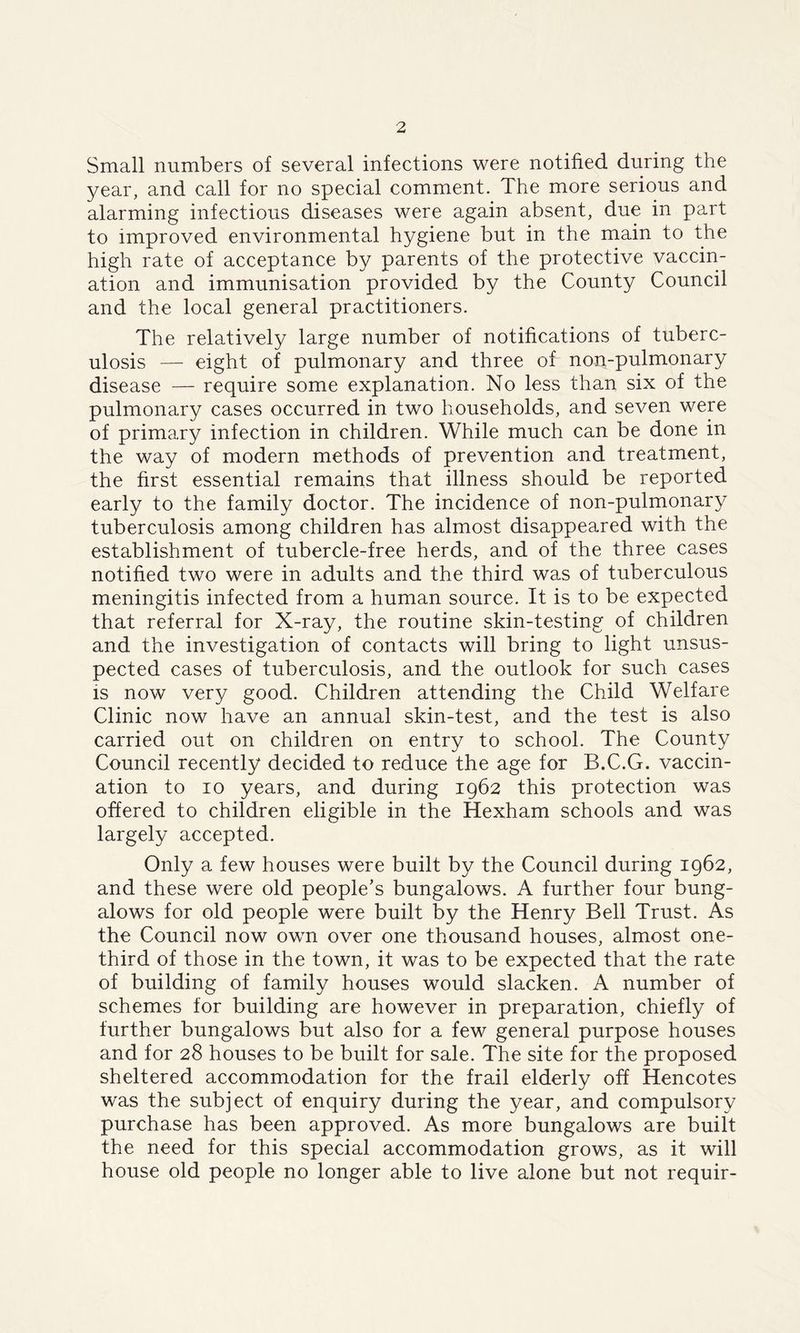 Small numbers of several infections were notified during the year, and call for no special comment. The more serious and alarming infectious diseases were again absent, due in part to improved environmental hygiene but in the main to the high rate of acceptance by parents of the protective vaccin- ation and immunisation provided by the County Council and the local general practitioners. The relatively large number of notifications of tuberc- ulosis — eight of pulmonary and three of non-pulmonary disease — require some explanation. No less than six of the pulmonary cases occurred in two households, and seven were of primary infection in children. While much can be done in the way of modern methods of prevention and treatment, the first essential remains that illness should be reported early to the family doctor. The incidence of non-pulmonary tuberculosis among children has almost disappeared with the establishment of tubercle-free herds, and of the three cases notified two were in adults and the third was of tuberculous meningitis infected from a human source. It is to be expected that referral for X-ray, the routine skin-testing of children and the investigation of contacts will bring to light unsus- pected cases of tuberculosis, and the outlook for such cases is now very good. Children attending the Child Welfare Clinic now have an annual skin-test, and the test is also carried out on children on entry to school. The County Council recently decided to reduce the age for B.C.G. vaccin- ation to io years, and during 1962 this protection was offered to children eligible in the Hexham schools and was largely accepted. Only a few houses were built by the Council during 1962, and these were old people’s bungalows. A further four bung- alows for old people were built by the Henry Bell Trust. As the Council now own over one thousand houses, almost one- third of those in the town, it was to be expected that the rate of building of family houses would slacken. A number of schemes for building are however in preparation, chiefly of further bungalows but also for a few general purpose houses and for 28 houses to be built for sale. The site for the proposed sheltered accommodation for the frail elderly off Hencotes was the subject of enquiry during the year, and compulsory purchase has been approved. As more bungalows are built the need for this special accommodation grows, as it will house old people no longer able to live alone but not requir-