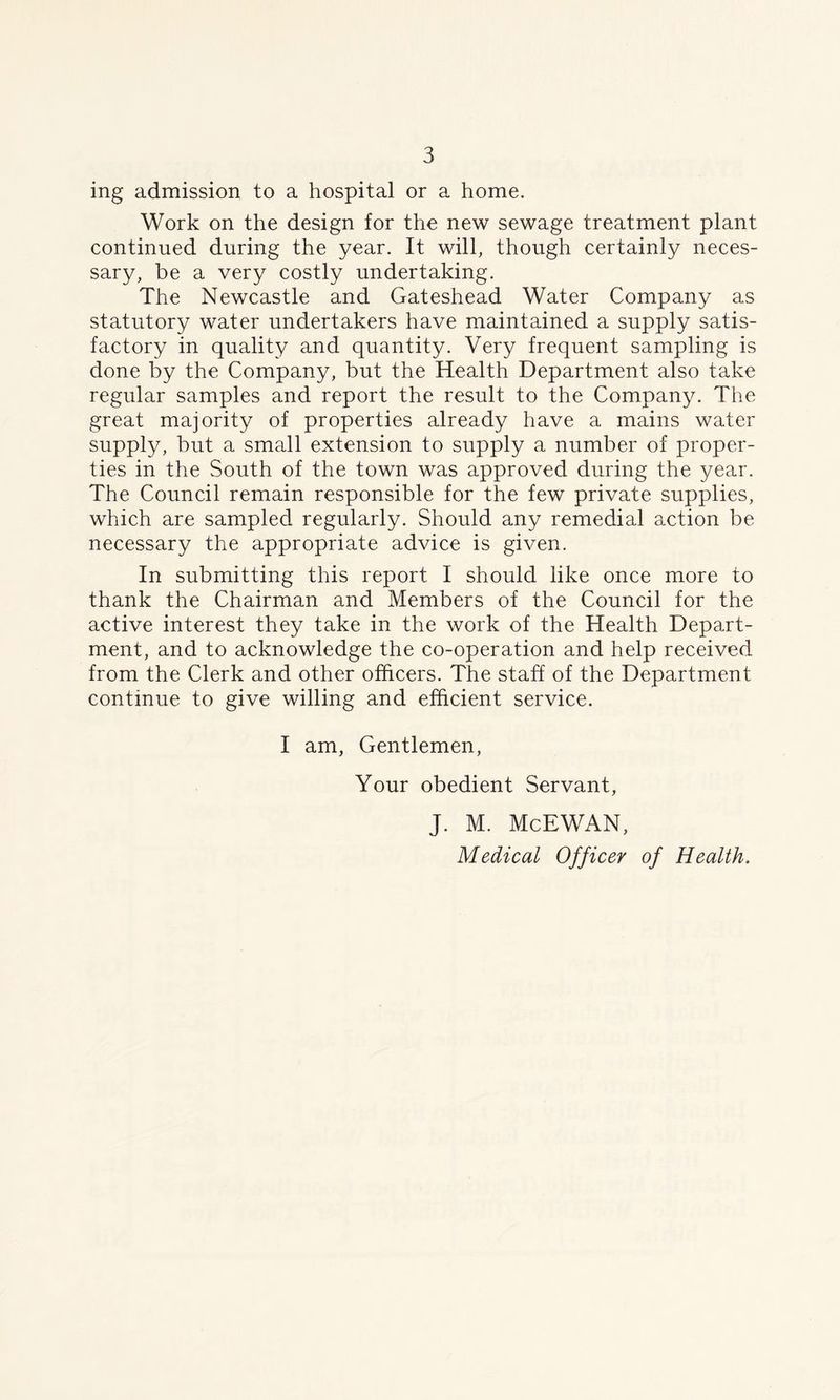 ing admission to a hospital or a home. Work on the design for the new sewage treatment plant continued during the year. It will, though certainly neces- sary, be a very costly undertaking. The Newcastle and Gateshead Water Company as statutory water undertakers have maintained a supply satis- factory in quality and quantity. Very frequent sampling is done by the Company, but the Health Department also take regular samples and report the result to the Company. The great majority of properties already have a mains water supply, but a small extension to supply a number of proper- ties in the South of the town was approved during the year. The Council remain responsible for the few private supplies, which are sampled regularly. Should any remedial action be necessary the appropriate advice is given. In submitting this report I should like once more to thank the Chairman and Members of the Council for the active interest they take in the work of the Health Depart- ment, and to acknowledge the co-operation and help received from the Clerk and other officers. The staff of the Department continue to give willing and efficient service. I am, Gentlemen, Your obedient Servant, J. M. McEWAN, Medical Officer of Health.