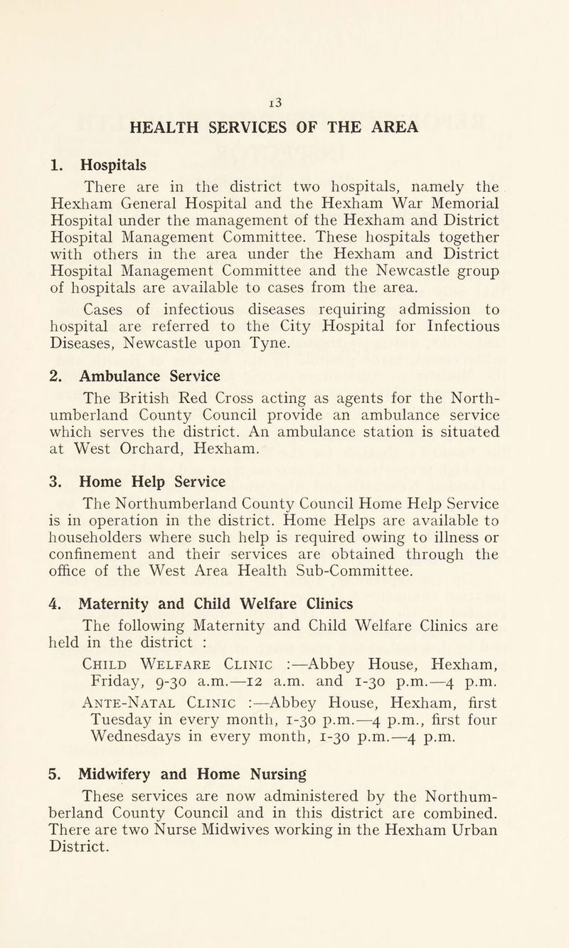 HEALTH SERVICES OF THE AREA 1. Hospitals There are in the district two hospitals, namely the Hexham General Hospital and the Hexham War Memorial Hospital under the management of the Hexham and District Hospital Management Committee. These hospitals together with others in the area under the Hexham and District Hospital Management Committee and the Newcastle group of hospitals are available to cases from the area. Cases of infectious diseases requiring admission to hospital are referred to the City Hospital for Infectious Diseases, Newcastle upon Tyne. 2. Ambulance Service The British Red Cross acting as agents for the North- umberland County Council provide an ambulance service which serves the district. An ambulance station is situated at West Orchard, Hexham. 3. Home Help Service The Northumberland County Council Horne Help Service is in operation in the district. Home Helps are available to householders where such help is required owing to illness or confinement and their services are obtained through the office of the West Area Health Sub-Committee. 4. Maternity and Child Welfare Clinics The following Maternity and Child Welfare Clinics are held in the district : Child Welfare Clinic :—Abbey House, Hexham, Friday, 9-30 a.m.—12 a.m. and 1-30 p.m.—4 p.m. Ante-Natal Clinic :—Abbey House, Hexham, first Tuesday in every month, 1-30 p.m.—4 p.m., first four Wednesdays in every month, 1-30 p.m.—4 p.m. 5. Midwifery and Home Nursing These services are now administered by the Northum- berland County Council and in this district are combined. There are two Nurse Midwives working in the Hexham Urban District.