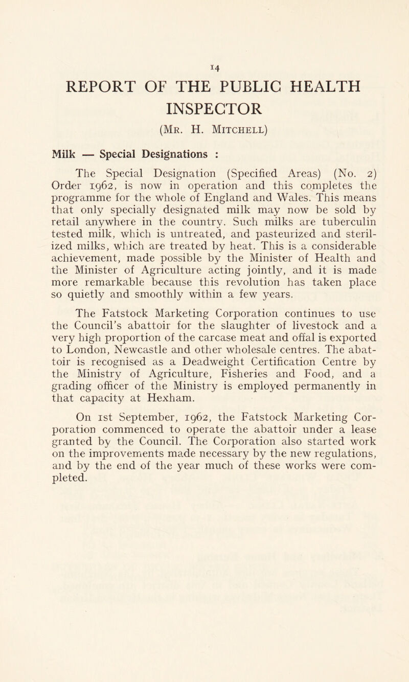 REPORT OF THE PUBLIC HEALTH INSPECTOR (Mr. H. Mitchell) Milk — Special Designations : The Special Designation (Specified Areas) (No. 2) Order 1962, is now in operation and this completes the programme for the whole of England and Wales. This means that only specially designated milk may now be sold by retail anywhere in the country. Such milks are tuberculin tested milk, which is untreated, and pasteurized and steril- ized milks, which are treated by heat. This is a considerable achievement, made possible by the Minister of Health and the Minister of Agriculture acting jointly, and it is made more remarkable because this revolution has taken place so quietly and smoothly within a few years. The Fatstock Marketing Corporation continues to use the Council’s abattoir for the slaughter of livestock and a very high proportion of the carcase meat and offal is exported to London, Newcastle and other wholesale centres. The abat- toir is recognised as a Deadweight Certification Centre by the Ministry of Agriculture, Fisheries and Food, and a grading officer of the Ministry is employed permanently in that capacity at Hexham. On 1st September, 1962, the Fatstock Marketing Cor- poration commenced to operate the abattoir under a lease granted by the Council. The Corporation also started work on the improvements made necessary by the new regulations, and by the end of the year much of these works were com- pleted.