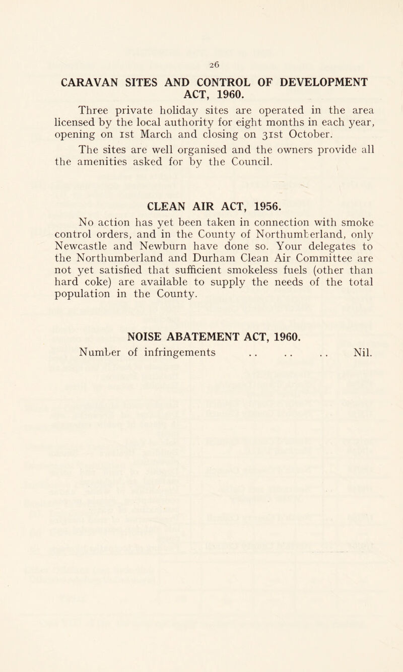 CARAVAN SITES AND CONTROL OF DEVELOPMENT ACT, 1960. Three private holiday sites are operated in the area licensed by the local authority for eight months in each year, opening on ist March and closing on 31st October. The sites are well organised and the owners provide all the amenities asked for by the Council. CLEAN AIR ACT, 1956. No action has yet been taken in connection with smoke control orders, and in the County of Northumberland, only Newcastle and Newburn have done so. Your delegates to the Northumberland and Durham Clean Air Committee are not yet satisfied that sufficient smokeless fuels (other than hard coke) are available to supply the needs of the total population in the County. NOISE ABATEMENT ACT, 1960. Number of infringements .. .. .. Nil.
