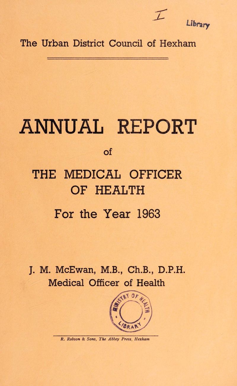 J- Library The Urban District Council of Hexham ANNUAL REPORT of THE MEDICAL OFFICER OF HEALTH For the Year 1963 J. M. McEwan, M.B., Ch.B., D.P.H. Medical Officer of Health R. Robson & Sons, The Abbey Press, Hexham