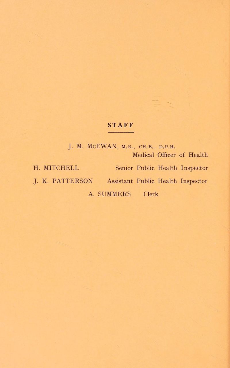 STAFF J. M. McEWAN, M.B., CH.B., D.P.H. Medical Officer of Health H. MITCHELL Senior Public Health Inspector J. K. PATTERSON Assistant Public Health Inspector A. SUMMERS Clerk