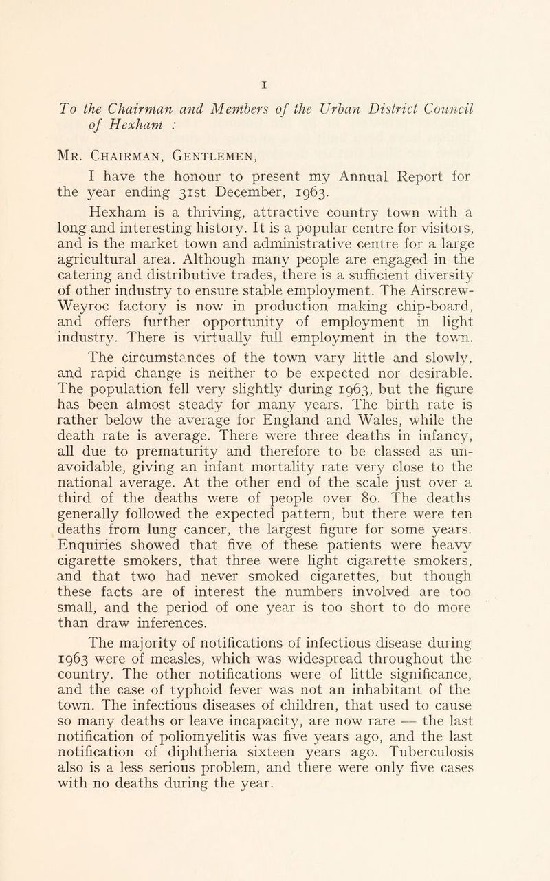 To the Chairman and Members of the Urban District Council of Hexham : Mr. Chairman, Gentlemen, I have the honour to present my Annual Report for the year ending 31st December, 1963. Hexham is a thriving, attractive country town with a long and interesting history. It is a popular centre for visitors, and is the market town and administrative centre for a large agricultural area. Although many people are engaged in the catering and distributive trades, there is a sufficient diversity of other industry to ensure stable employment. The Airscrew- Weyroc factory is now in production making chip-board, and offers further opportunity of employment in light industry. There is virtually full employment in the town. The circumstances of the town vary little and slowly, and rapid change is neither to be expected nor desirable. The population fell very slightly during 1963, but the figure has been almost steady for many years. The birth rate is rather below the average for England and Wales, while the death rate is average. There were three deaths in infancy, all due to prematurity and therefore to be classed as un- avoidable, giving an infant mortality rate very close to the national average. At the other end of the scale just over a third of the deaths were of people over 80. The deaths generally followed the expected pattern, but there were ten deaths from lung cancer, the largest figure for some years. Enquiries showed that five of these patients were heavy cigarette smokers, that three were light cigarette smokers, and that two had never smoked cigarettes, but though these facts are of interest the numbers involved are too small, and the period of one year is too short to do more than draw inferences. The majority of notifications of infectious disease during 1:963 were of measles, which was widespread throughout the country. The other notifications were of little significance, and the case of typhoid fever was not an inhabitant of the town. The infectious diseases of children, that used to cause so many deaths or leave incapacit}^, are now rare -— the last notification of poliomyelitis was five years ago, and the last notification of diphtheria sixteen years ago. Tuberculosis also is a less serious problem, and there were only five cases with no deaths during the year.