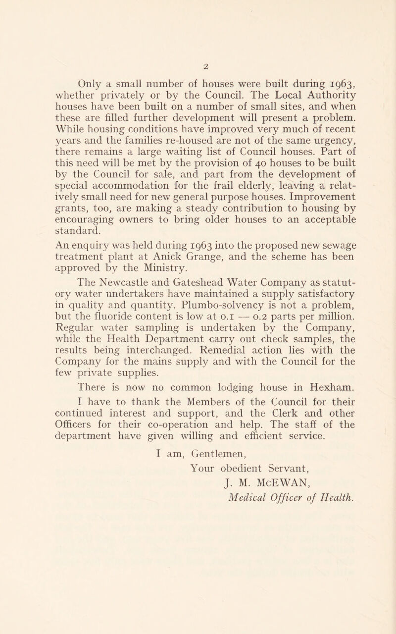 Only a small number of houses were built during 1963, whether privately or by the Council. The Local Authority houses have been built on a number of small sites, and when these are filled further development will present a problem. While housing conditions have improved very much of recent years and the families re-housed are not of the same urgency, there remains a large waiting list of Council houses. Part of this need will be met by the provision of 40 houses to be built by the Council for sale, and part from the development of special accommodation for the frail elderly, leaving a relat- ively small need for new general purpose houses. Improvement grants, too, are making a steady contribution to housing by encouraging owners to bring older houses to an acceptable standard. An enquiry was held during 1963 into the proposed new sewage treatment plant at Anick Grange, and the scheme has been approved by the Ministry. The Newcastle and Gateshead Water Company as statut- ory water undertakers have maintained a supply satisfactory in quality and quantity. Plumbo-solvency is not a problem, but the fluoride content is low at 0.1 — 0.2 parts per million. Regular water sampling is undertaken by the Company, while the Health Department carry out check samples, the results being interchanged. Remedial action lies with the Company for the mains supply and with the Council for the few private supplies. There is now no common lodging house in Hexham. I have to thank the Members of the Council for their continued interest and support, and the Clerk and other Officers for their co-operation and help. The staff of the department have given willing and efficient service. I am, Gentlemen, Your obedient Servant, J. M. McEWAN, Medical Officer of Health.