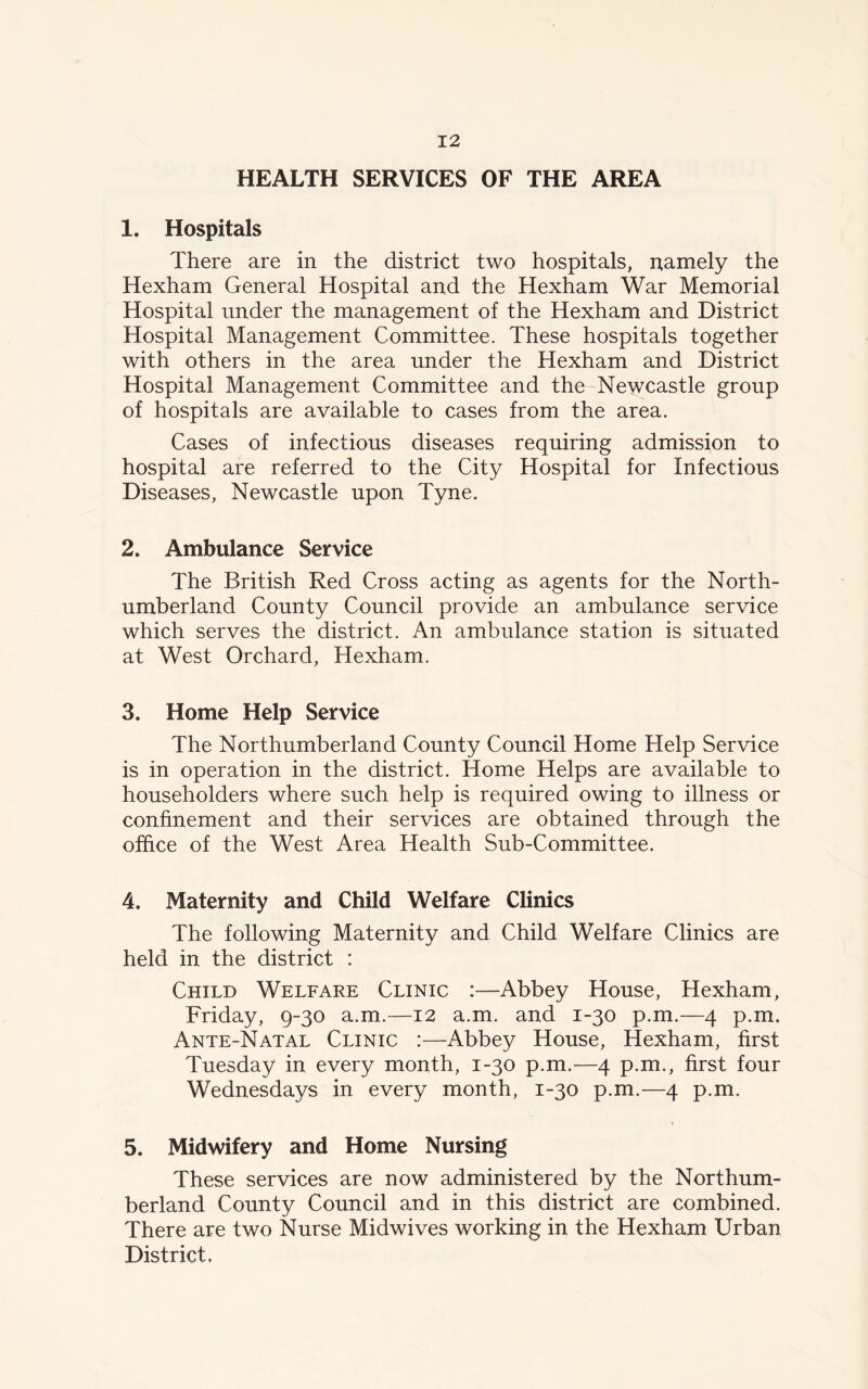 HEALTH SERVICES OF THE AREA 1. Hospitals There are in the district two hospitals, namely the Hexham General Hospital and the Hexham War Memorial Hospital under the management of the Hexham and District Hospital Management Committee. These hospitals together with others in the area under the Hexham and District Hospital Management Committee and the Newcastle group of hospitals are available to cases from the area. Cases of infectious diseases requiring admission to hospital are referred to the City Hospital for Infectious Diseases, Newcastle upon Tyne. 2. Ambulance Service The British Red Cross acting as agents for the North- umberland County Council provide an ambulance service which serves the district. An ambulance station is situated at West Orchard, Hexham. 3. Home Help Service The Northumberland County Council Home Help Service is in operation in the district. Home Helps are available to householders where such help is required owing to illness or confinement and their services are obtained through the office of the West Area Health Sub-Committee. 4. Maternity and Child Welfare Clinics The following Maternity and Child Welfare Clinics are held in the district : Child Welfare Clinic :—Abbey House, Hexham, Friday, 9-30 a.m.—12 a.m. and 1-30 p.m.—4 p.m. Ante-Natal Clinic :—Abbey House, Hexham, first Tuesday in every month, 1-30 p.m.—4 p.m., first four Wednesdays in every month, 1-30 p.m.—4 p.m. 5. Midwifery and Home Nursing These services are now administered by the Northum- berland County Council and in this district are combined. There are two Nurse Midwives working in the Hexham Urban District.