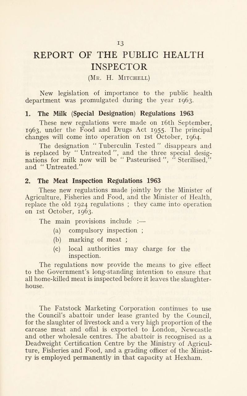 REPORT OF THE PUBLIC HEALTH INSPECTOR (Mr. H. Mitchell) New legislation, of importance to the public health department was promulgated during the year 1963. 1. The Milk (Special Designation) Regulations 1963 These new regulations were made on 16th September, 1963, under the Food and Drugs Act 1955. The principal changes will come into operation on 1st October, 1964. The designation “ Tuberculin Tested ” disappears and is replaced by “ Untreated ”, and the three special desig- nations for milk now will be “ Pasteurised ”, “ Sterilised,” and “ Untreated.” 2. The Meat Inspection Regulations 1963 These new regulations made jointly by the Minister of Agriculture, Fisheries and Food, and the Minister of Health, replace the old 1924 regulations ; they came into operation on 1st October, 1963. The main provisions include :— (a) compulsory inspection ; (b) marking of meat ; (c) local authorities may charge for the inspection. The regulations now provide the means to give effect to the Government's long-standing intention to ensure that all home-killed meat is inspected before it leaves the slaughter- house. The Fatstock Marketing Corporation continues to use the Council's abattoir under lease granted by the Council, for the slaughter of livestock and a very high proportion of the carcase meat and offal is exported to London, Newcastle and other wholesale centres. The abattoir is recognised as a Deadweight Certification Centre by the Ministry of Agricul- ture, Fisheries and Food, and a grading officer of the Minist- ry is employed permanently in that capacity at Hexham.