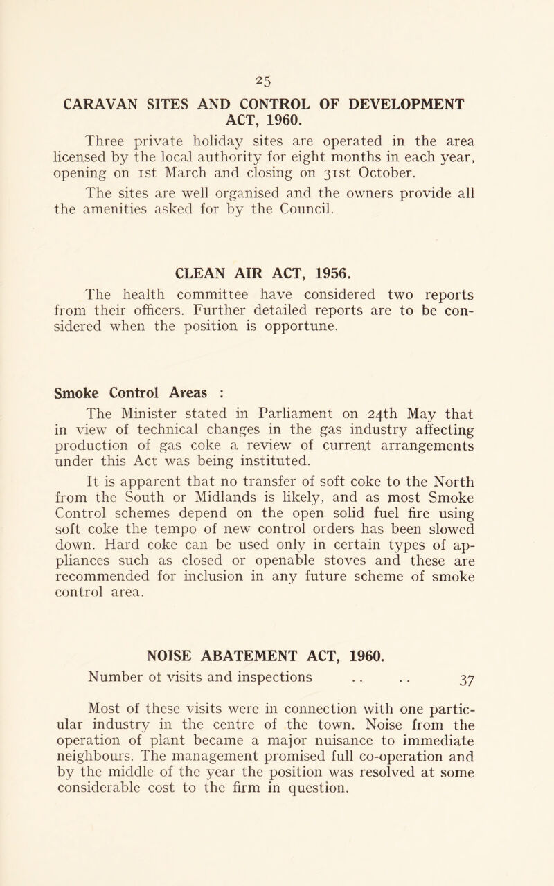 CARAVAN SITES AND CONTROL OF DEVELOPMENT ACT, 1960. Three private holiday sites are operated in the area licensed by the local authority for eight months in each year, opening on ist March and closing on 31st October. The sites are well organised and the owners provide all the amenities asked for by the Council. CLEAN AIR ACT, 1956. The health committee have considered two reports from their officers. Further detailed reports are to be con- sidered when the position is opportune. Smoke Control Areas : The Minister stated in Parliament on 24th May that in view of technical changes in the gas industry affecting production of gas coke a review of current arrangements under this Act was being instituted. It is apparent that no transfer of soft coke to the North from the South or Midlands is likely, and as most Smoke Control schemes depend on the open solid fuel fire using soft coke the tempo of new control orders has been slowed down. Hard coke can be used only in certain types of ap- pliances such as closed or openable stoves and these are recommended for inclusion in any future scheme of smoke control area. NOISE ABATEMENT ACT, 1960. Number oi visits and inspections .. .. 37 Most of these visits were in connection with one partic- ular industry in the centre of the town. Noise from the operation of plant became a major nuisance to immediate neighbours. The management promised full co-operation and by the middle of the year the position was resolved at some considerable cost to the firm in question.