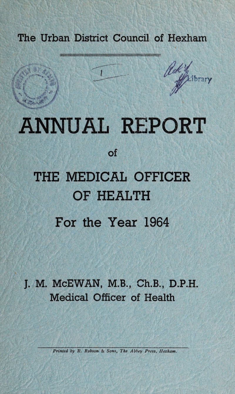 ANNUAL REPORT of THE MEDICAL OFFICER OF HEALTH For the Year 1964 J. M. McEWAN, M.B., Ch.B., D.P.H. Medical Officer of Health Printed by R. Robson & Sons, The Abbey Press, Hexham,