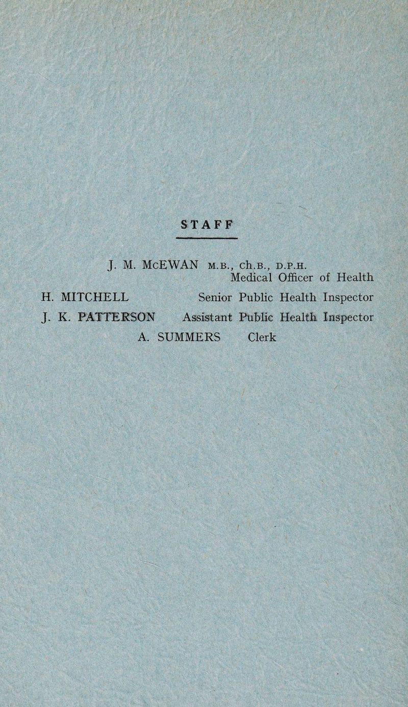 STAFF J. M. McEWAN m.b., ch.B., d.p.h. Medical Officer of Health H. MITCHELL Senior Public Health Inspector J. K. PATTERSON Assistant Public Health Inspector A. SUMMERS Clerk