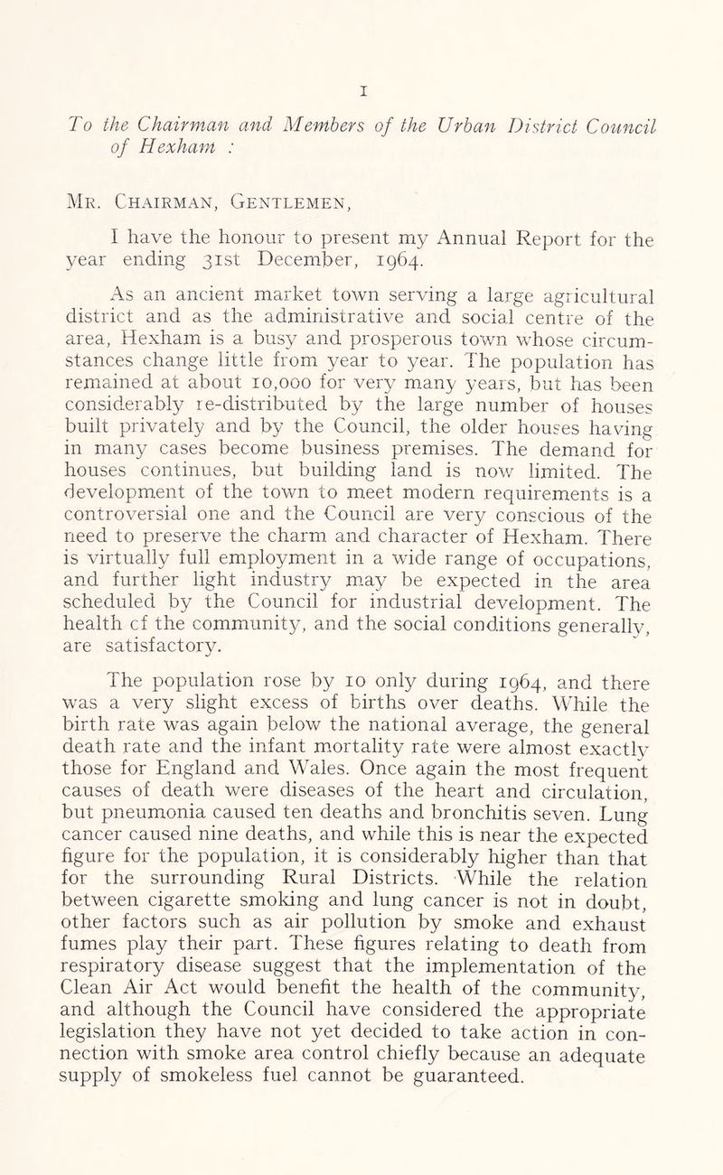 To the Chairman and Members of the Urban District Council of Hexham : Mr. Chairman, Gentlemen, I have the honour to present my Annual Report for the year ending 31st December, 1964. As an ancient market town serving a large agricultural district and as the administrative and social centre of the area, Hexham is a busy and prosperous town whose circum- stances change little from year to year. The population has remained at about 10,000 for very many years, but has been considerably re-distributed by the large number of houses built privately and by the Council, the older houses having in many cases become business premises. The demand for houses continues, but building land is now limited. The development of the town to meet modern requirements is a controversial one and the Council are very conscious of the need to preserve the charm and character of Hexham. There is virtually full employment in a wide range of occupations, and further light industry may be expected in the area scheduled by the Council for industrial development. The health cf the community, and the social conditions generally, are satisfactorv. ■j The population rose by 10 only during 1964, and there was a very slight excess of births over deaths. While the birth rate was again below the national average, the general death rate and the infant mortality rate were almost exactly those for England and Wales. Once again the most frequent causes of death were diseases of the heart and circulation, but pneumonia caused ten deaths and bronchitis seven. Lung cancer caused nine deaths, and while this is near the expected figure for the population, it is considerably higher than that for the surrounding Rural Districts. While the relation between cigarette smoking and lung cancer is not in doubt, other factors such as air pollution by smoke and exhaust fumes play their part. These figures relating to death from respiratory disease suggest that the implementation of the Clean Air Act would benefit the health of the community, and although the Council have considered the appropriate legislation they have not yet decided to take action in con- nection with smoke area control chiefly because an adequate supply of smokeless fuel cannot be guaranteed.