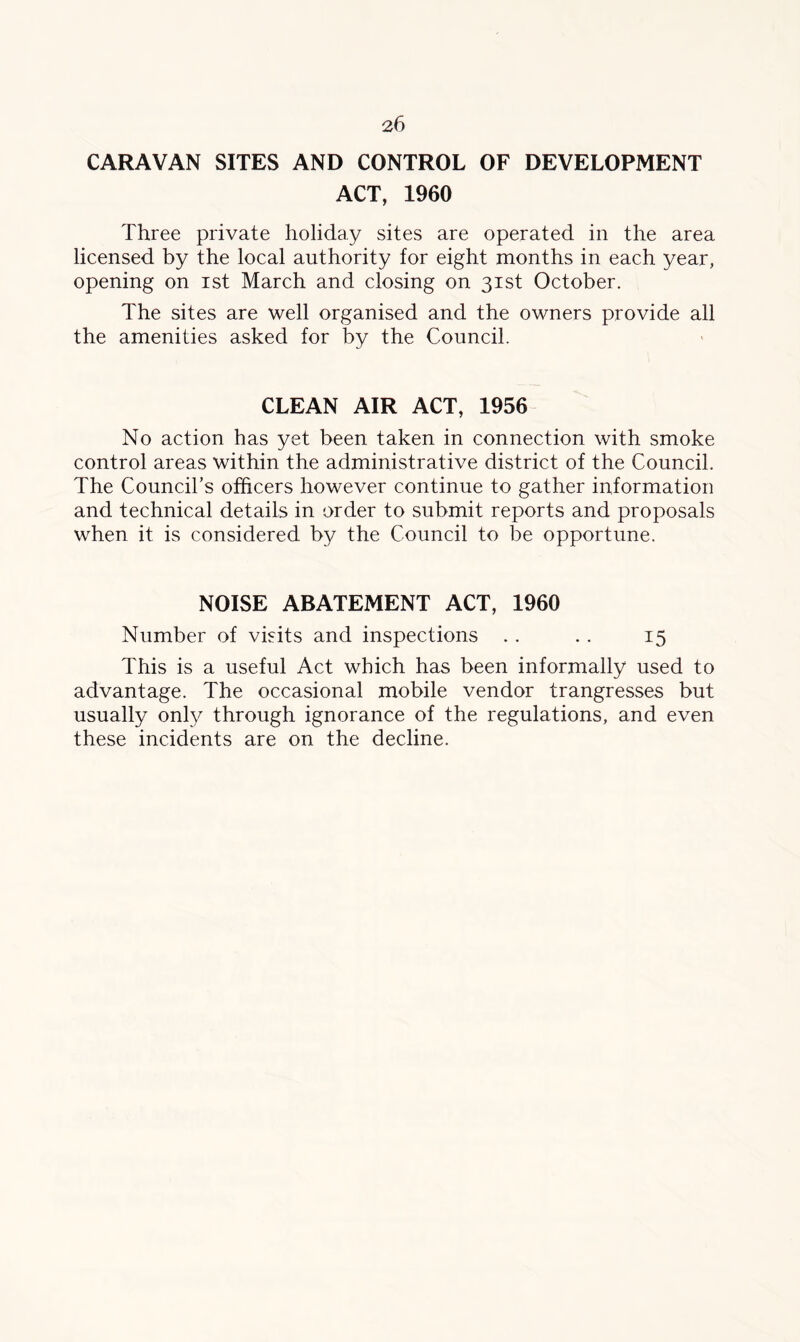 CARAVAN SITES AND CONTROL OF DEVELOPMENT ACT, 1960 Three private holiday sites are operated in the area licensed by the local authority for eight months in each year, opening on ist March and closing on 31st October. The sites are well organised and the owners provide all the amenities asked for by the Council. CLEAN AIR ACT, 1956 No action has yet been taken in connection with smoke control areas within the administrative district of the Council. The Council’s officers however continue to gather information and technical details in order to submit reports and proposals when it is considered by the Council to be opportune. NOISE ABATEMENT ACT, 1960 Number of visits and inspections . . . . 15 This is a useful Act which has been informally used to advantage. The occasional mobile vendor trangresses but usually only through ignorance of the regulations, and even these incidents are on the decline.