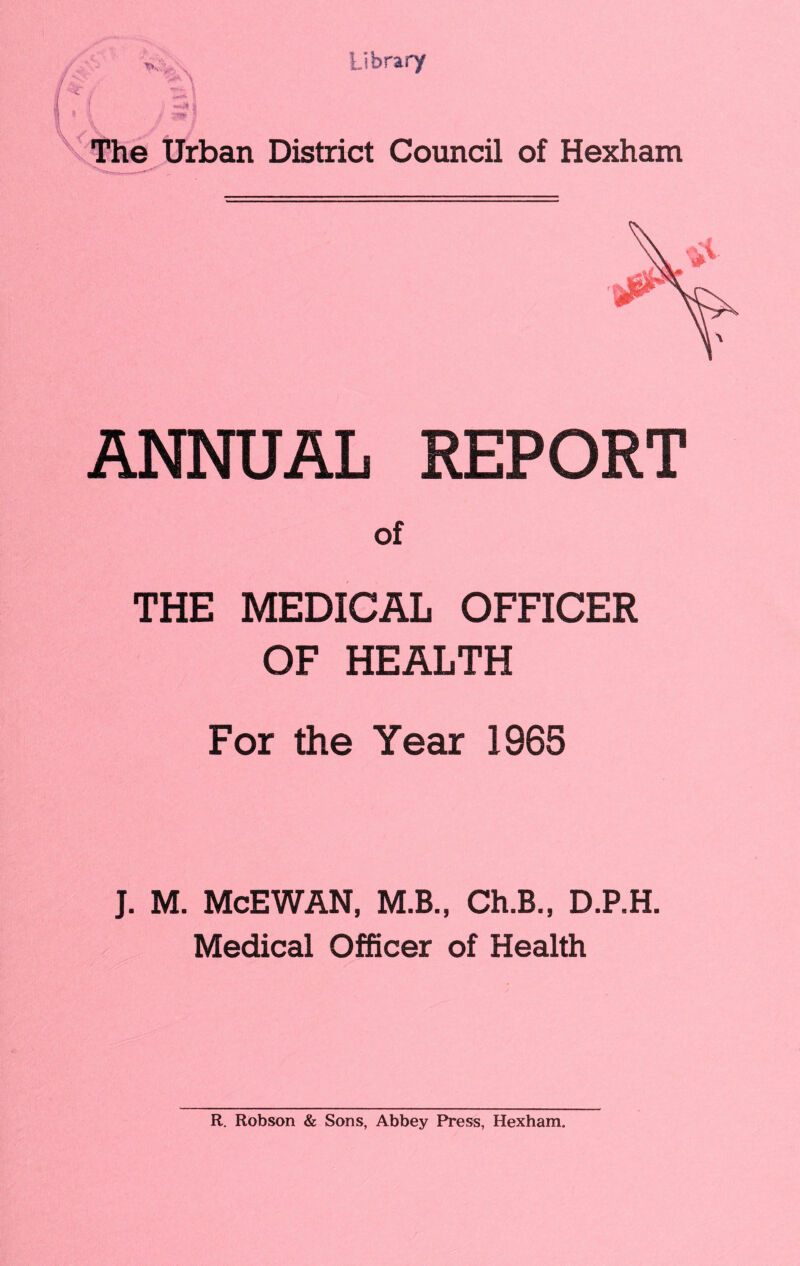Library The Urban District Council of Hexham ANNUAL REPORT of THE MEDICAL OFFICER OF HEALTH For the Year 1965 J. M. McEWAN, M.B., Ch.B., D.P.H. Medical Officer of Health R. Robson & Sons, Abbey Press, Hexham.