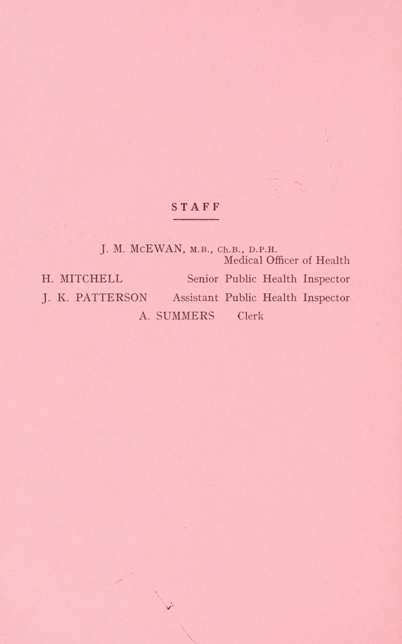 STAFF J. M. McEWAN, M.B., Ch.B., D.P.H. Medical Officer of Health H. MITCHELL Senior Public Health Inspector J. K. PATTERSON Assistant Public Health Inspector A. SUMMERS Clerk