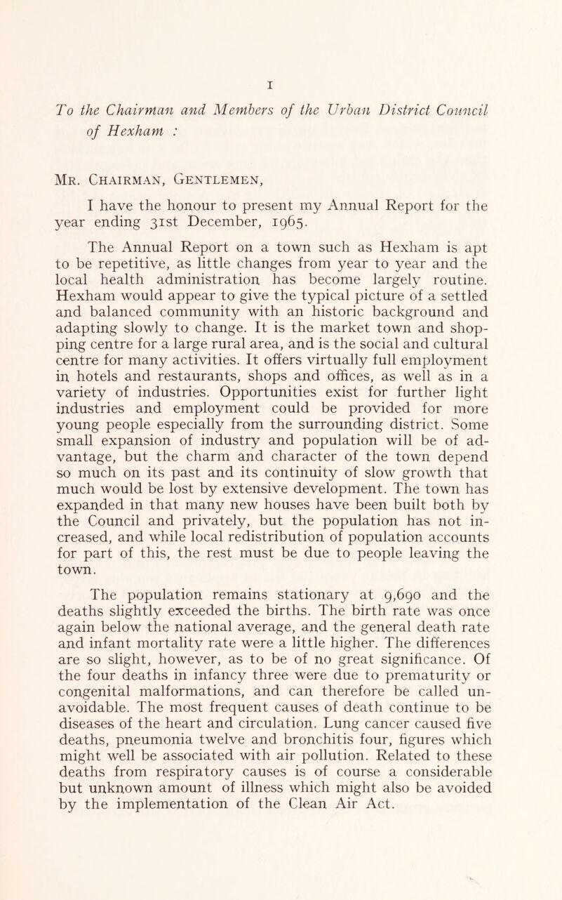 To the Chairman and Members of the Urban District Council of Hexham : Mr. Chairman, Gentlemen, I have the honour to present my Annual Report for the year ending 31st December, 1965. The Annual Report on a town such as Hexham is apt to be repetitive, as little changes from year to year and the local health administration has become largely routine. Hexham would appear to give the typical picture of a settled and balanced community with an historic background and adapting slowly to change. It is the market town and shop- ping centre for a large rural area, and is the social and cultural centre for many activities. It offers virtually full employment in hotels and restaurants, shops and offices, as well as in a variety of industries. Opportunities exist for further light industries and employment could be provided for more young people especially from the surrounding district. Some small expansion of industry and population will be of ad- vantage, but the charm and character of the town depend so much on its past and its continuity of slow growth that much would be lost by extensive development. The town has expanded in that many new houses have been built both by the Council and privately, but the population has not in- creased, and while local redistribution of population accounts for part of this, the rest must be due to people leaving the town. The population remains stationary at 9,690 and the deaths slightly exceeded the births. The birth rate was once again below the national average, and the general death rate and infant mortality rate were a little higher. The differences are so slight, however, as to be of no great significance. Of the four deaths in infancy three were due to prematurity or congenital malformations, and can therefore be called un- avoidable. The most frequent causes of death continue to be diseases of the heart and circulation. Lung cancer caused five deaths, pneumonia twelve and bronchitis four, figures which might well be associated with air pollution. Related to these deaths from respiratory causes is of course a considerable but unknown amount of illness which might also be avoided by the implementation of the Clean Air Act.