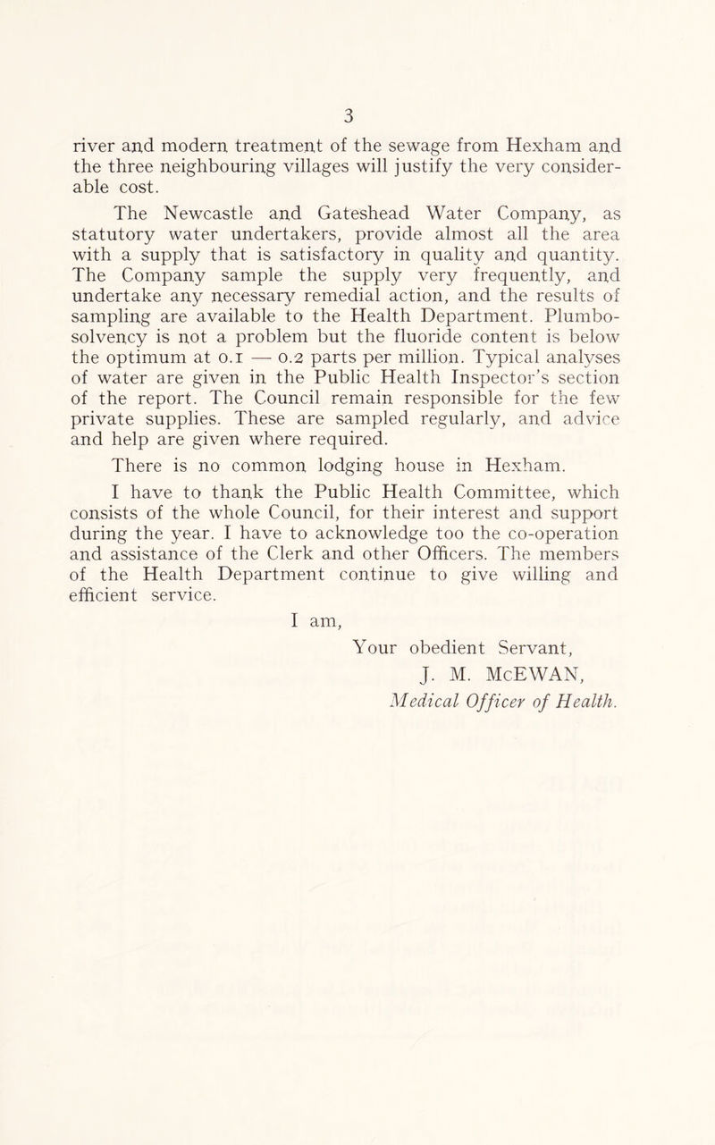 river and modern treatment of the sewage from Hexham and the three neighbouring villages will justify the very consider- able cost. The Newcastle and Gateshead Water Company, as statutory water undertakers, provide almost all the area with a supply that is satisfactory in quality and quantity. The Company sample the supply very frequently, and undertake any necessary remedial action, and the results of sampling are available to the Health Department. Plumbo- solvency is not a problem but the fluoride content is below the optimum at o.i — 0.2 parts per million. Typical analyses of water are given in the Public Health Inspector’s section of the report. The Council remain responsible for the few private supplies. These are sampled regularly, and advice and help are given where required. There is no common lodging house in Hexham. I have to thank the Public Health Committee, which consists of the whole Council, for their interest and support during the year. I have to acknowledge too the co-operation and assistance of the Clerk and other Officers. The members of the Health Department continue to give willing and efficient service. I am, Your obedient Servant, J. M. McEWAN, Medical Officer of Health.