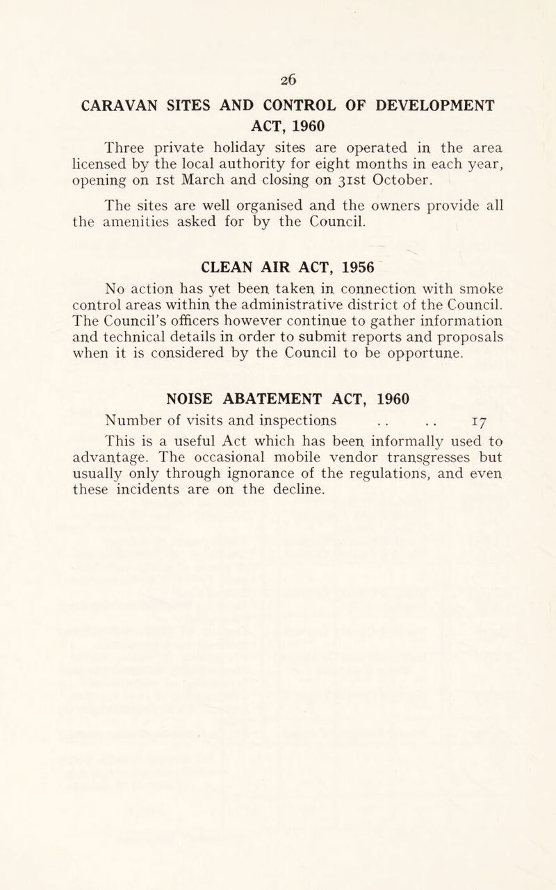 CARAVAN SITES AND CONTROL OF DEVELOPMENT ACT, 1960 Three private holiday sites are operated in the area licensed by the local authority for eight months in each year, opening on ist March and closing on 31st October. The sites are well organised and the owners provide all the amenities asked for by the Council. CLEAN AIR ACT, 1956 No action has yet been taken in connection with smoke control areas within the administrative district of the Council. The Council’s officers however continue to gather information and technical details in order to submit reports and proposals when it is considered by the Council to be opportune. NOISE ABATEMENT ACT, 1960 Number of visits and inspections . . . . 17 This is a useful Act which has been informally used to advantage. The occasional mobile vendor transgresses but usually only through ignorance of the regulations, and even these incidents are on the decline.