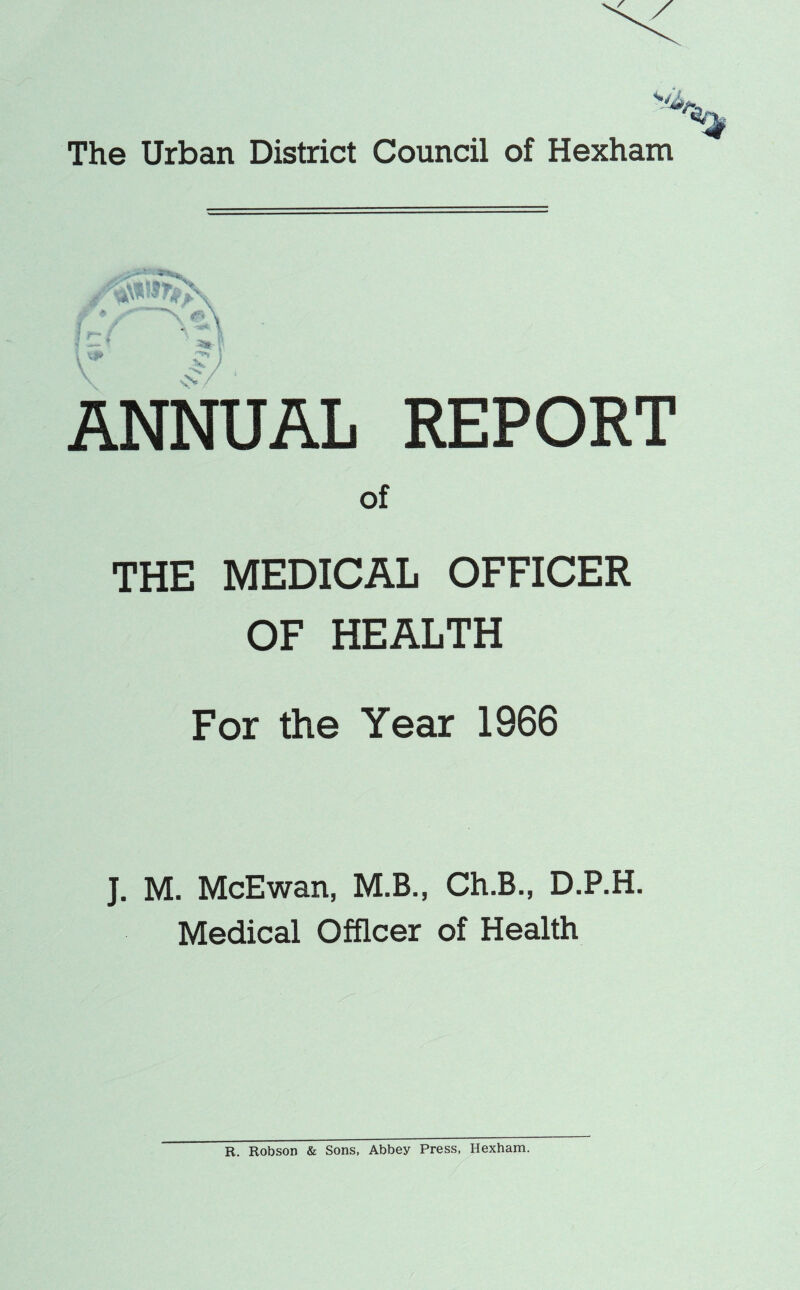 The Urban District Council of Hexham ANNUAL REPORT of THE MEDICAL OFFICER OF HEALTH For the Year 1966 J. M. McEwan, M.B., Ch.B., D.P.H. Medical Officer of Health R. Robson & Sons, Abbey Press, Hexham.