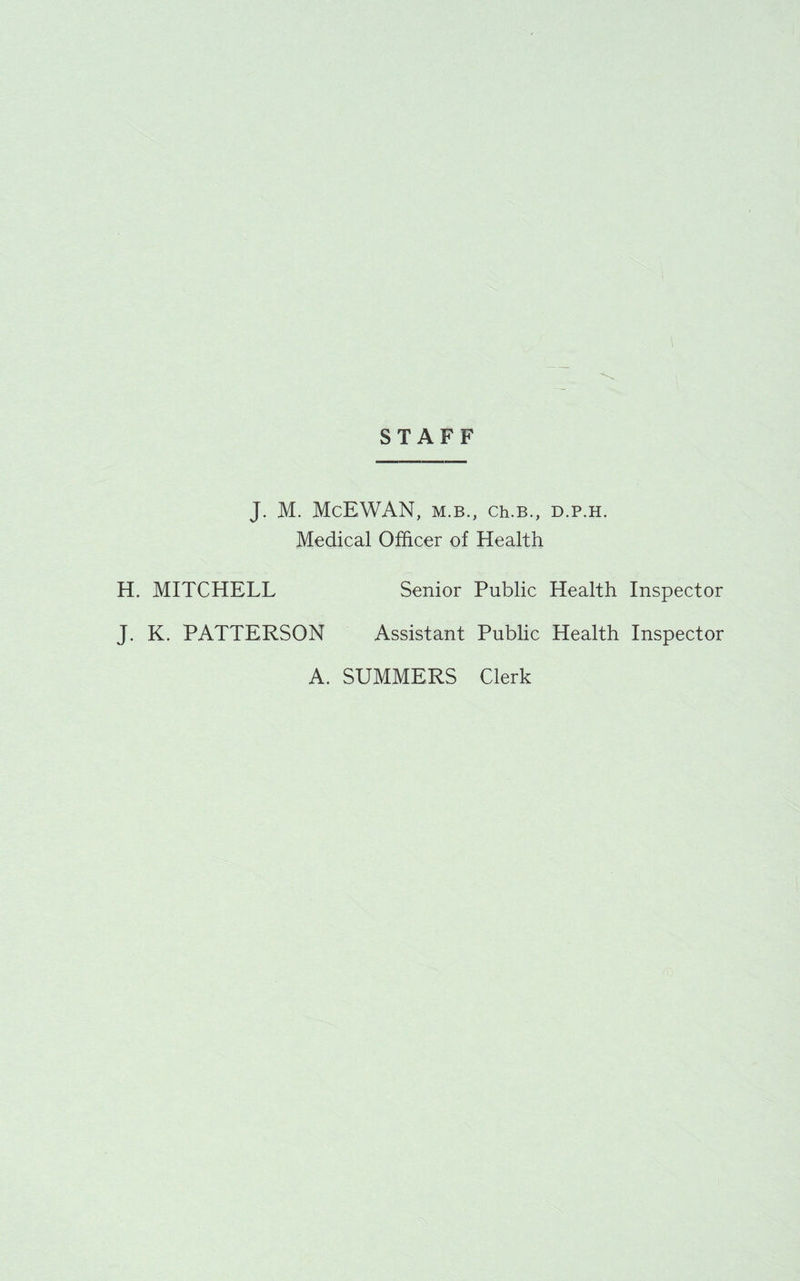 STAFF J. M. McEWAN, M.B., Ch.B., D.P.H. Medical Officer of Health H. MITCHELL Senior Public Health Inspector J. K. PATTERSON Assistant Public Health Inspector A. SUMMERS Clerk