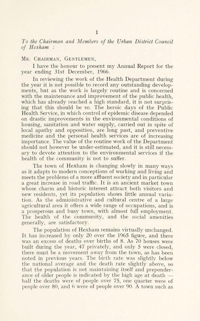 To the Chairman and Members of the Urban District Council of Hexham : Mr. Chairman, Gentlemen, I have the honour to present my Annual Report for the year ending 31st December, 1966. In reviewing the work of the Health Department during the year it is not possible to record any outstanding develop- ments, but as the work is largely routine and is concerned with the maintenance and improvement of the public health, which has already reached a high standard, it is not surpris- ing that this should be so. The heroic days of the Public Health Service, in which control of epidemic disease depended on drastic improvements in the environmental conditions of housing, sanitation and water supply, carried out in spite of local apathy and opposition, are long past, and preventive medicine and the personal health services are of increasing importance. The value of the routine work of the Department should not however be under-estimated, and it is still necess- ary to devote attention to the environmental services if the health of the community is not to suffer. The town of Hexham is changing slowly in many ways as it adapts to modern conceptions of working and living and meets the problems of a more affluent society and in particular a great increase in road traffic. It is an ancient market town whose charm and historic interest attract both visitors and new residents, yet its population shows little annual varia- tion. As the administrative and cultural centre of a large agricultural area it offers a wide range of occupations, and is a prosperous and busy town, with almost full employment. The health of the community, and the social amenities generally, are satisfactory. The population of Hexham remains virtually unchanged. It has increased by only 20 over the 1965 figure, and there was an excess of deaths over births of 8. As 70 houses were built during the year, 47 privately, and only 5 were closed, there must be a movement away from the town, as has been noted in previous years. The birth rate was slightly below the national average and the death rate slightly above, so that the population is not maintaining itself and preponder- ance of older people is indicated by the high age at death — half the deaths were of people over 75, one quarter were of people over 80, and 6 were of people over 90. A town such as