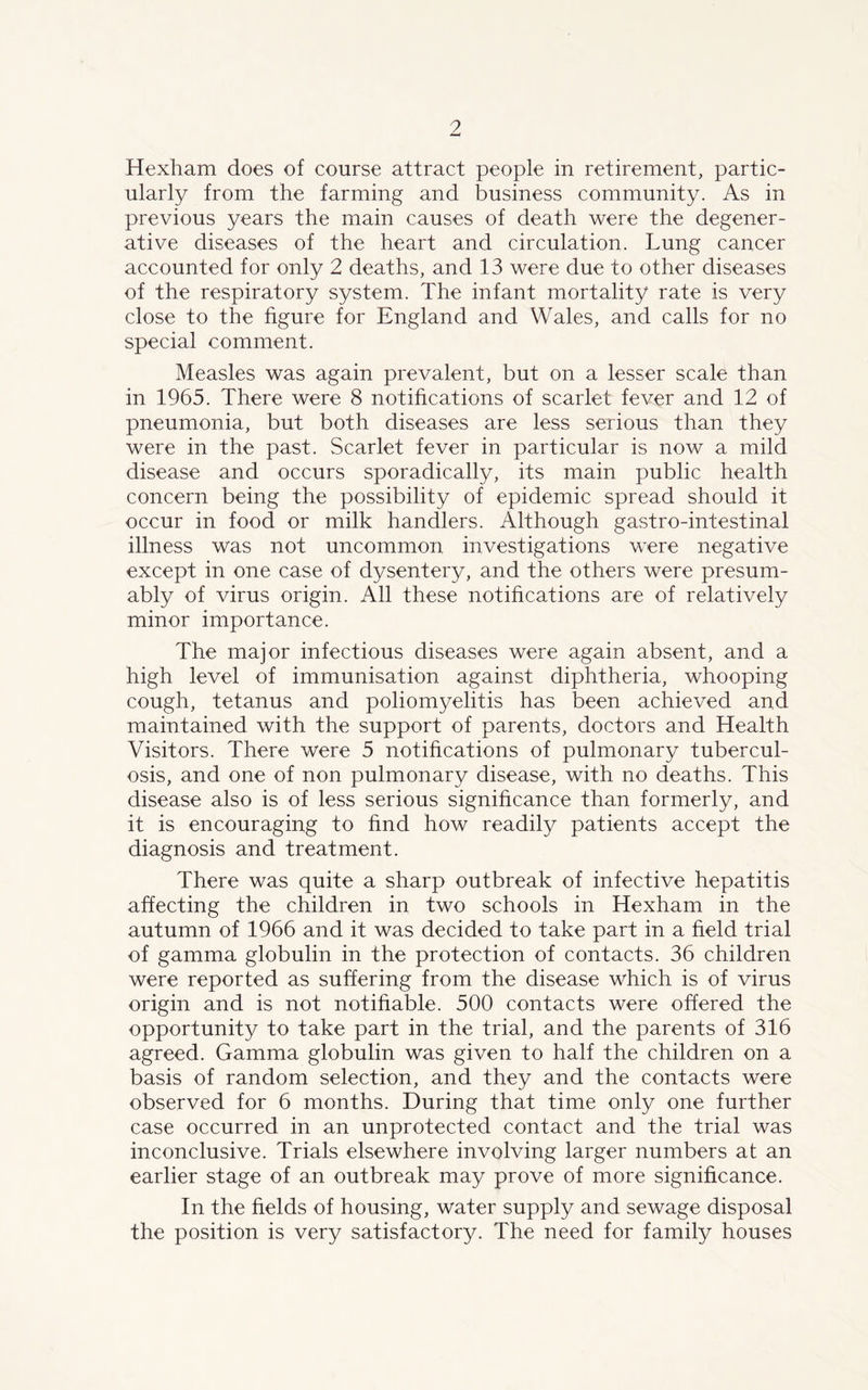 Hexham does of course attract people in retirement, partic- ularly from the farming and business community. As in previous years the main causes of death were the degener- ative diseases of the heart and circulation. Lung cancer accounted for only 2 deaths, and 13 were due to other diseases of the respiratory system. The infant mortality rate is very close to the figure for England and Wales, and calls for no special comment. Measles was again prevalent, but on a lesser scale than in 1965. There were 8 notifications of scarlet fever and 12 of pneumonia, but both diseases are less serious than they were in the past. Scarlet fever in particular is now a mild disease and occurs sporadically, its main public health concern being the possibility of epidemic spread should it occur in food or milk handlers. Although gastro-intestinal illness was not uncommon investigations were negative except in one case of dysentery, and the others were presum- ably of virus origin. All these notifications are of relatively minor importance. The major infectious diseases were again absent, and a high level of immunisation against diphtheria, whooping cough, tetanus and poliomyelitis has been achieved and maintained with the support of parents, doctors and Health Visitors. There were 5 notifications of pulmonary tubercul- osis, and one of non pulmonary disease, with no deaths. This disease also is of less serious significance than formerly, and it is encouraging to find how readily patients accept the diagnosis and treatment. There was quite a sharp outbreak of infective hepatitis affecting the children in two schools in Hexham in the autumn of 1966 and it was decided to take part in a field trial of gamma globulin in the protection of contacts. 36 children were reported as suffering from the disease which is of virus origin and is not notifiable. 500 contacts were offered the opportunity to take part in the trial, and the parents of 316 agreed. Gamma globulin was given to half the children on a basis of random selection, and they and the contacts were observed for 6 months. During that time only one further case occurred in an unprotected contact and the trial was inconclusive. Trials elsewhere involving larger numbers at an earlier stage of an outbreak may prove of more significance. In the fields of housing, water supply and sewage disposal the position is very satisfactory. The need for family houses