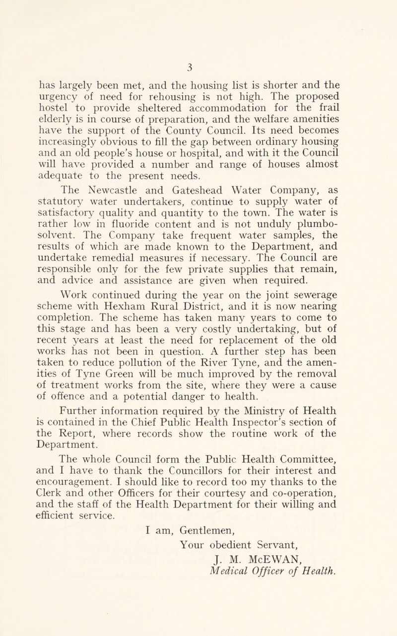 has largely been met, and the housing list is shorter and the urgency of need for rehousing is not high. The proposed hostel to provide sheltered accommodation for the frail elderly is in course of preparation, and the welfare amenities have the support of the County Council. Its need becomes increasingly obvious to fill the gap between ordinary housing and an old people’s house or hospital, and with it the Council will have provided a number and range of houses almost adequate to the present needs. The Newcastle and Gateshead Water Company, as statutory water undertakers, continue to supply water of satisfactory quality and quantity to the town. The water is rather low in fluoride content and is not unduly plumbo- solvent. The Company take frequent water samples, the results of which are made known to the Department, and undertake remedial measures if necessary. The Council are responsible only for the few private supplies that remain, and advice and assistance are given when required. Work continued during the year on the joint sewerage scheme with Hexham Rural District, and it is now nearing completion. The scheme has taken many years to come to this stage and has been a very costly undertaking, but of recent years at least the need for replacement of the old works has not been in question. A further step has been taken to reduce pollution of the River Tyne, and the amen- ities of Tyne Green will be much improved by the removal of treatment works from the site, where they were a cause of offence and a potential danger to health. Further information required by the Ministry of Health is contained in the Chief Public Health Inspector’s section of the Report, where records show the routine work of the Department. The whole Council form the Public Health Committee, and I have to thank the Councillors for their interest and encouragement. I should like to record too my thanks to the Clerk and other Officers for their courtesy and co-operation, and the staff of the Health Department for their willing and efficient service. I am, Gentlemen, Your obedient Servant, J. M. McEWAN, Medical Officer of Health.