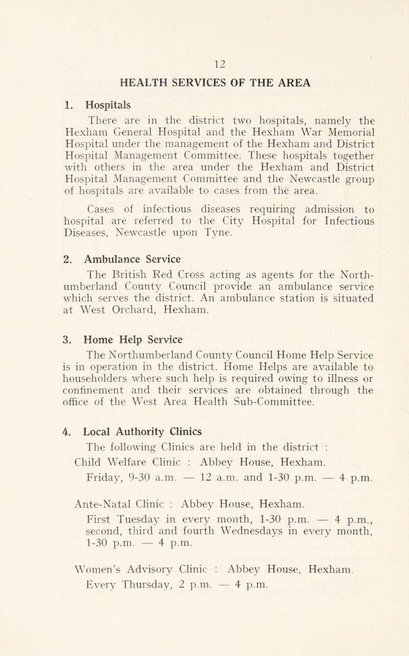 HEALTH SERVICES OF THE AREA 1. Hospitals There are in the district two hospitals, namely the Hexham General Hospital and the Hexham War Memorial Hospital under the management of the Hexham and District Hospital Management Committee. These hospitals together with others in the area under the Hexham and District Hospital Management Committee and the Newcastle group of hospitals are available to cases from the area. Cases of infectious diseases requiring admission to hospital are referred to the City Hospital for Infectious Diseases, Newcastle upon Tyne. 2. Ambulance Service The British Red Cross acting as agents for the North- umberland County Council provide an ambulance service which serves the district. An ambulance station is situated at West Orchard, Hexham. 3. Home Help Service The Northumberland County Council Home Help Service is in operation in the district. Home Helps are available to householders where such help is required owing to illness or confinement and their services are obtained through the office of the West Area Health Sub-Committee. 4. Local Authority Clinics The following Clinics are held in the district : Child Welfare Clinic : Abbey House, Hexham. Friday, 9-30 a.m. — 12 a.m. and 1-30 p.m. — 4 p.m. Ante-Natal Clinic : Abbey House, Hexham. First Tuesday in every month, 1-30 p.m. — 4 p.m., second, third and fourth Wednesdays in every month, 1-30 p.m. — 4 p.m. Women’s Advisory Clinic : Abbey House, Hexham.