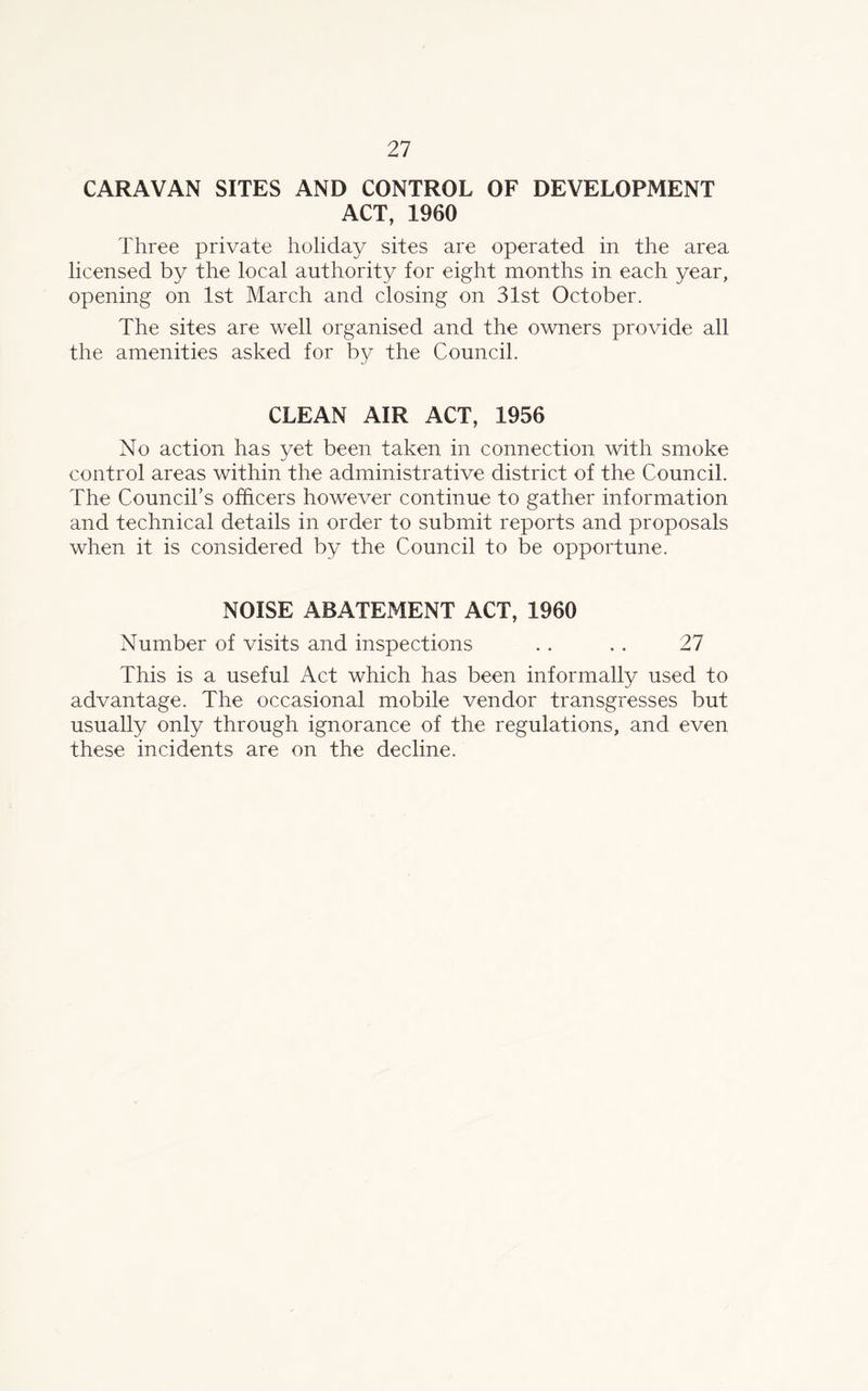 CARAVAN SITES AND CONTROL OF DEVELOPMENT ACT, 1960 Three private holiday sites are operated in the area licensed by the local authority for eight months in each year, opening on 1st March and closing on 31st October. The sites are well organised and the owners provide all the amenities asked for by the Council. CLEAN AIR ACT, 1956 No action has yet been taken in connection with smoke control areas within the administrative district of the Council. The Council’s officers however continue to gather information and technical details in order to submit reports and proposals when it is considered by the Council to be opportune. NOISE ABATEMENT ACT, 1960 Number of visits and inspections . . .. 27 This is a useful Act which has been informally used to advantage. The occasional mobile vendor transgresses but usually only through ignorance of the regulations, and even these incidents are on the decline.