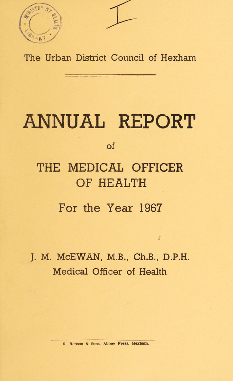 The Urban District Council of Hexham ANNUAL REPORT of THE MEDICAL OFFICER OF HEALTH For the Year 1967 # J. M. McEWAN, M.B., Ch.B., D.P.H. Medical Officer of Health R Robson & Sons Abbey Press, Hexham.