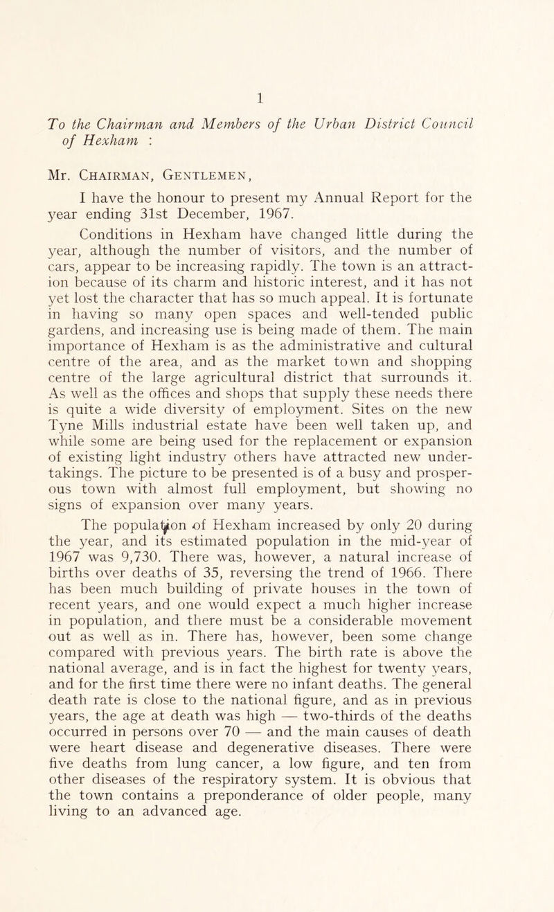 To the Chairman and Members of the Urban District Council of Hexham : Mr. Chairman, Gentlemen, I have the honour to present my Annual Report for the year ending 31st December, 1967. Conditions in Hexham have changed little during the year, although the number of visitors, and the number of cars, appear to be increasing rapidly. The town is an attract- ion because of its charm and historic interest, and it has not yet lost the character that has so much appeal. It is fortunate in having so many open spaces and well-tended public gardens, and increasing use is being made of them. The main importance of Hexham is as the administrative and cultural centre of the area, and as the market town and shopping centre of the large agricultural district that surrounds it. As well as the offices and shops that supply these needs there is quite a wide diversity of employment. Sites on the new Tyne Mills industrial estate have been well taken up, and while some are being used for the replacement or expansion of existing light industry others have attracted new under- takings. The picture to be presented is of a busy and prosper- ous town with almost full employment, but showing no signs of expansion over many years. The population of Hexham increased by only 20 during the year, and its estimated population in the mid-year of 1967 was 9,730. There was, however, a natural increase of births over deaths of 35, reversing the trend of 1966. There has been much building of private houses in the town of recent years, and one would expect a much higher increase in population, and there must be a considerable movement out as well as in. There has, however, been some change compared with previous years. The birth rate is above the national average, and is in fact the highest for twenty years, and for the first time there were no infant deaths. The general death rate is close to the national figure, and as in previous years, the age at death was high — two-thirds of the deaths occurred in persons over 70 — and the main causes of death were heart disease and degenerative diseases. There were five deaths from lung cancer, a low figure, and ten from other diseases of the respiratory system. It is obvious that the town contains a preponderance of older people, many living to an advanced age.