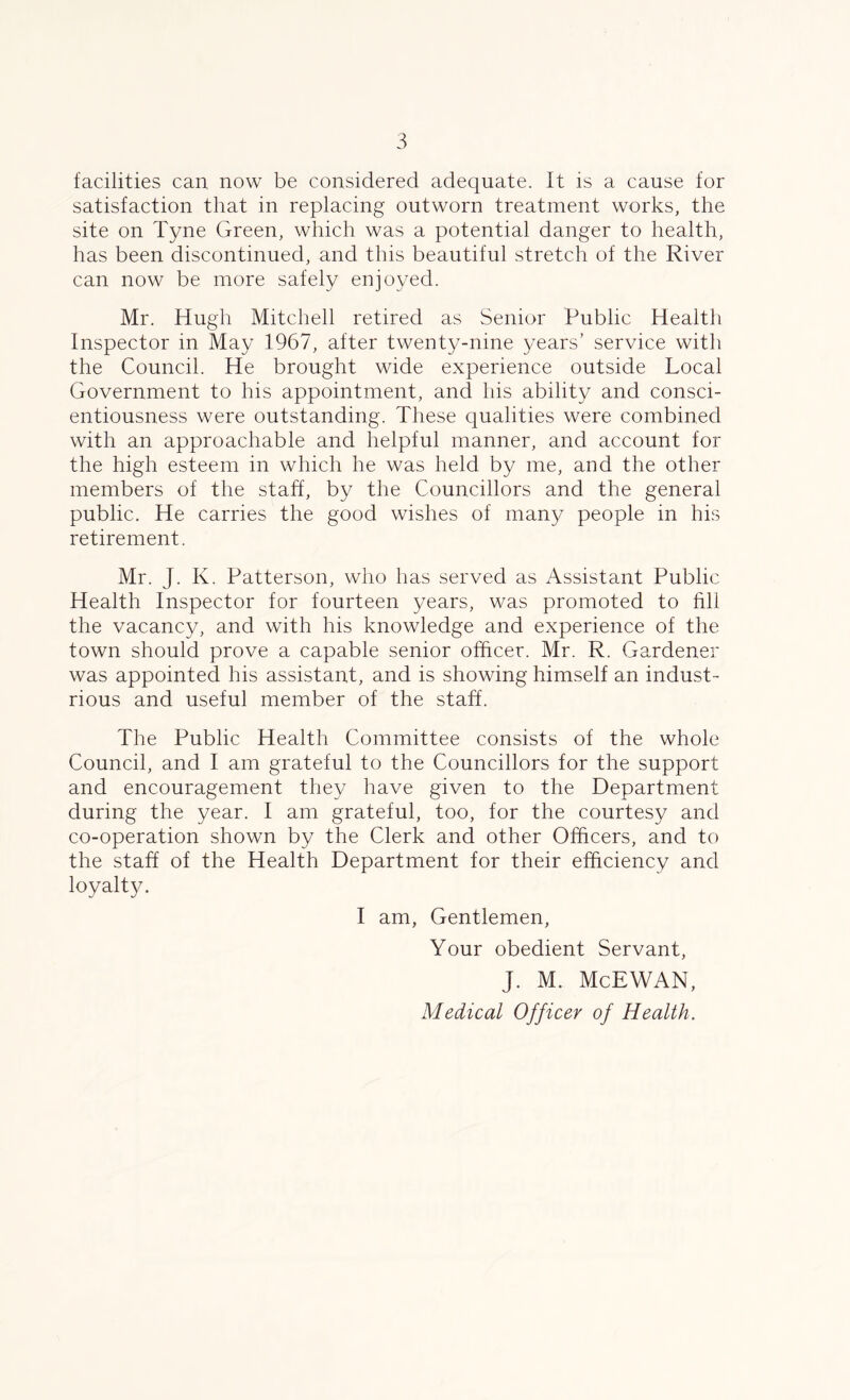 facilities can now be considered adequate. It is a cause for satisfaction that in replacing outworn treatment works, the site on Tyne Green, which was a potential danger to health, has been discontinued, and this beautiful stretch of the River can now be more safely enjoyed. Mr. Hugh Mitchell retired as Senior Public Health Inspector in May 1967, after twenty-nine years’ service with the Council. He brought wide experience outside Local Government to his appointment, and his ability and consci- entiousness were outstanding. These qualities were combined with an approachable and helpful manner, and account for the high esteem in which he was held by me, and the other members of the staff, by the Councillors and the general public. He carries the good wishes of man}/ people in his retirement. Mr. J. K. Patterson, who has served as Assistant Public Health Inspector for fourteen years, was promoted to fill the vacancy, and with his knowledge and experience of the town should prove a capable senior officer. Mr. R. Gardener was appointed his assistant, and is showing himself an indust- rious and useful member of the staff. The Public Health Committee consists of the whole Council, and I am grateful to the Councillors for the support and encouragement they have given to the Department during the year. I am grateful, too, for the courtesy and co-operation shown by the Clerk and other Officers, and to the staff of the Health Department for their efficiency and loyalty. I am, Gentlemen, Your obedient Servant, J. M. McEWAN, Medical Officer of Health.