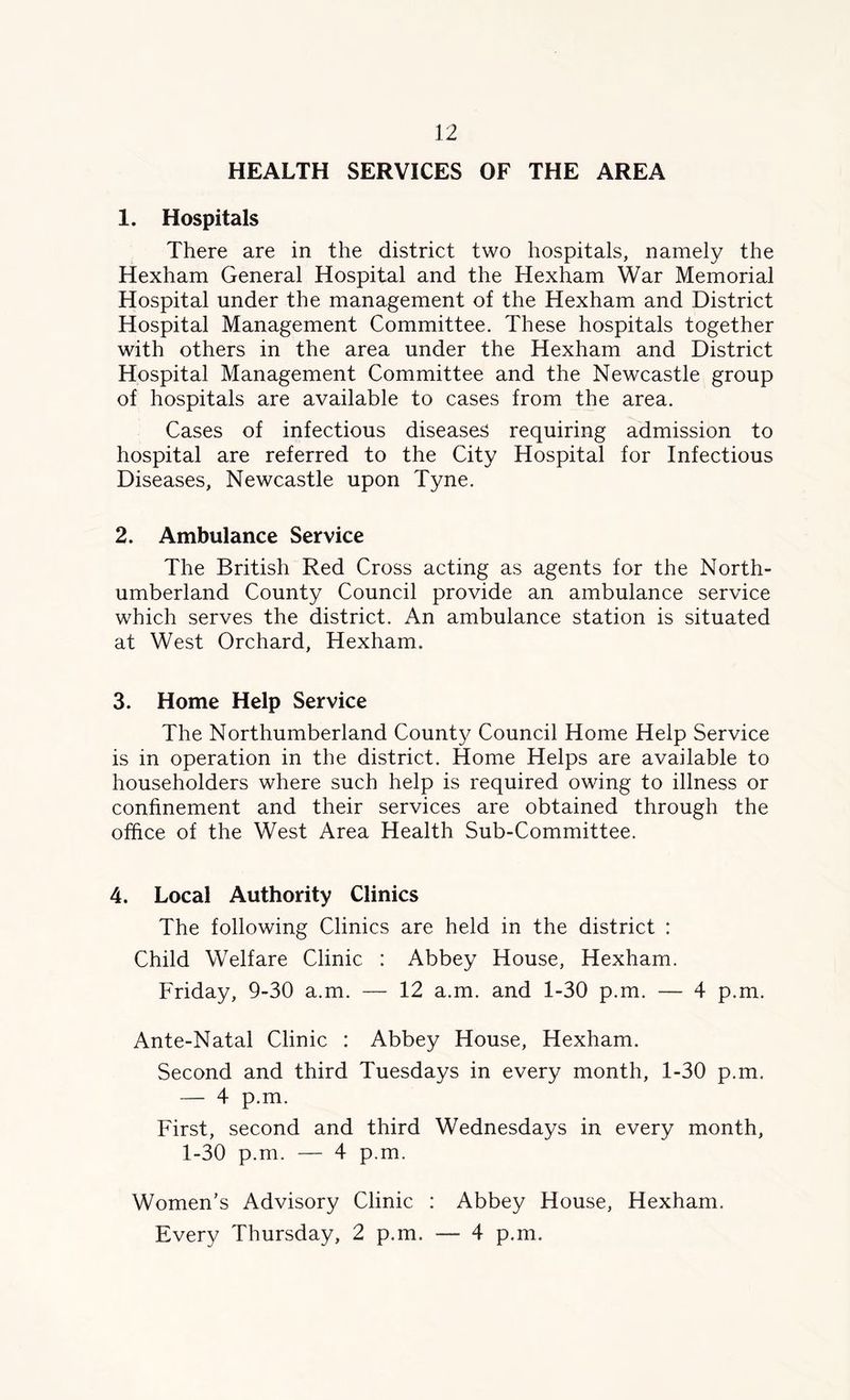HEALTH SERVICES OF THE AREA 1. Hospitals There are in the district two hospitals, namely the Hexham General Hospital and the Hexham War Memorial Hospital under the management of the Hexham and District Hospital Management Committee. These hospitals together with others in the area under the Hexham and District Hospital Management Committee and the Newcastle group of hospitals are available to cases from the area. Cases of infectious diseases requiring admission to hospital are referred to the City Hospital for Infectious Diseases, Newcastle upon Tyne. 2. Ambulance Service The British Red Cross acting as agents for the North- umberland County Council provide an ambulance service which serves the district. An ambulance station is situated at West Orchard, Hexham. 3. Home Help Service The Northumberland County Council Home Help Service is in operation in the district. Home Helps are available to householders where such help is required owing to illness or confinement and their services are obtained through the office of the West Area Health Sub-Committee. 4. Local Authority Clinics The following Clinics are held in the district : Child Welfare Clinic : Abbey House, Hexham. Friday, 9-30 a.m. — 12 a.m. and 1-30 p.m. — 4 p.m. Ante-Natal Clinic : Abbey House, Hexham. Second and third Tuesdays in every month, 1-30 p.m. — 4 p.m. First, second and third Wednesdays in every month, 1-30 p.m. — 4 p.m. Women’s Advisory Clinic : Abbey House, Hexham. Every Thursday, 2 p.m. — 4 p.m.