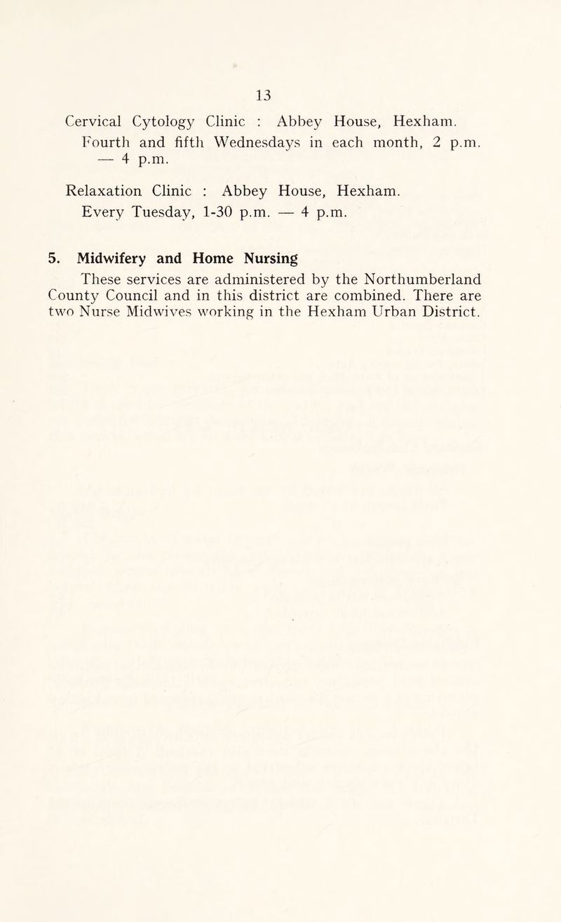 Cervical Cytolog}^ Clinic : Abbey House, Hexham. Fourth and fifth Wednesdays in each month, 2 p.m. — 4 p.m. Relaxation Clinic : Abbey House, Hexham. Every Tuesday, 1-30 p.m. — 4 p.m. 5. Midwifery and Home Nursing These services are administered by the Northumberland County Council and in this district are combined. There are two Nurse Midwives working in the Hexham Urban District.