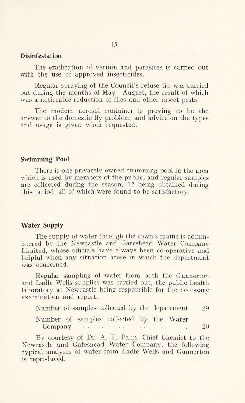 Disinfestation The eradication of vermin and parasites is carried out with the use of approved insecticides. Regular spraying of the Council’s refuse tip was carried out during the months of May—August, the result of which was a noticeable reduction of flies and other insect pests. The modern aerosol container is proving to be the answer to the domestic fly problem, and advice on the types and usage is given when requested. Swimming Pool There is one privately owned swimming pool in the area which is used by members of the public, and regular samples are collected during the season, 12 being obtained during this period, all of which were found to be satisfactory. Water Supply The supply of water through the town’s mains is admin- istered by the Newcastle and Gateshead Water Company Limited, whose officials have always been co-operative and helpful when any situation arose in which the department was concerned. Regular sampling of water from both the Gunnerton and Ladle Wells supplies was carried out, the public health laboratory at Newcastle being responsible for the necessary examination and report. Number of samples collected by the department 29 Number of samples collected by the Water Company .... . . . . . . . . 20 By courtesy of Dr. A. T. Palin, Chief Chemist to the Newcastle and Gateshead Water Company, the following typical analyses of water from Ladle Wells and Gunnerton is reproduced.