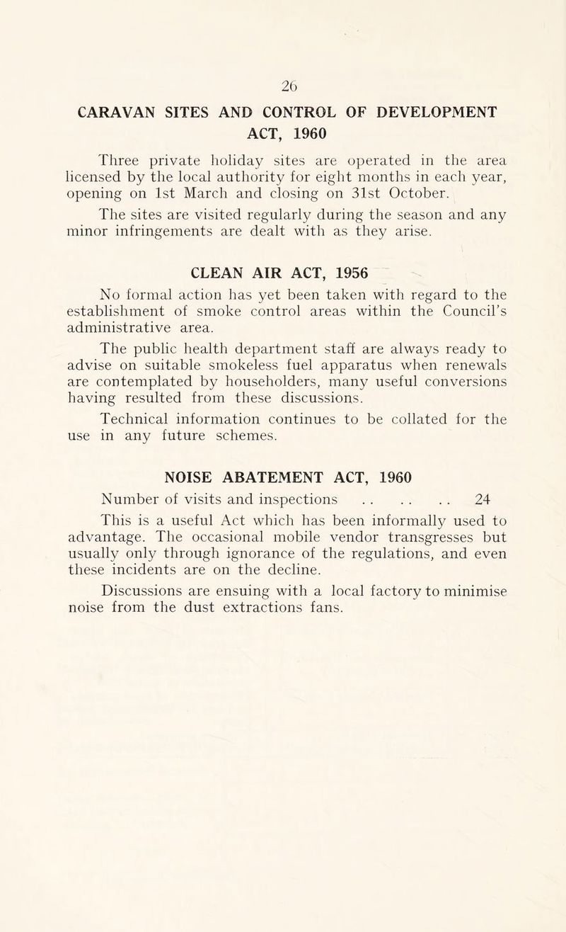 CARAVAN SITES AND CONTROL OF DEVELOPMENT ACT, 1960 Three private holiday sites are operated in the area licensed by the local authority for eight months in each year, opening on 1st March and closing on 31st October. The sites are visited regularly during the season and any minor infringements are dealt with as they arise. CLEAN AIR ACT, 1956 No formal action has yet been taken with regard to the establishment of smoke control areas within the Council’s administrative area. The public health department staff are always ready to advise on suitable smokeless fuel apparatus when renewals are contemplated by householders, many useful conversions having resulted from these discussions. Technical information continues to be collated for the use in any future schemes. NOISE ABATEMENT ACT, 1960 Number of visits and inspections 24 This is a useful Act which has been informally used to advantage. The occasional mobile vendor transgresses but usually only through ignorance of the regulations, and even these incidents are on the decline. Discussions are ensuing with a local factory to minimise noise from the dust extractions fans.