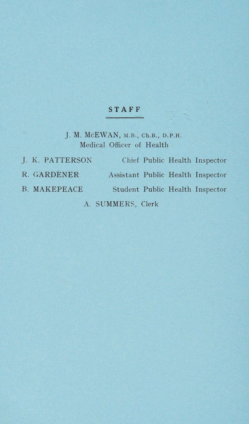 STAFF —_ J. M. McEWAN, M.B., Ch.B., D.P.H. Medical Officer of Health J. K. PATTERSON R. GARDENER B. MAKEPEACE Chief Public Assistant Public Student Public Health Inspector Health Inspector Health Inspector A. SUMMERS, Clerk