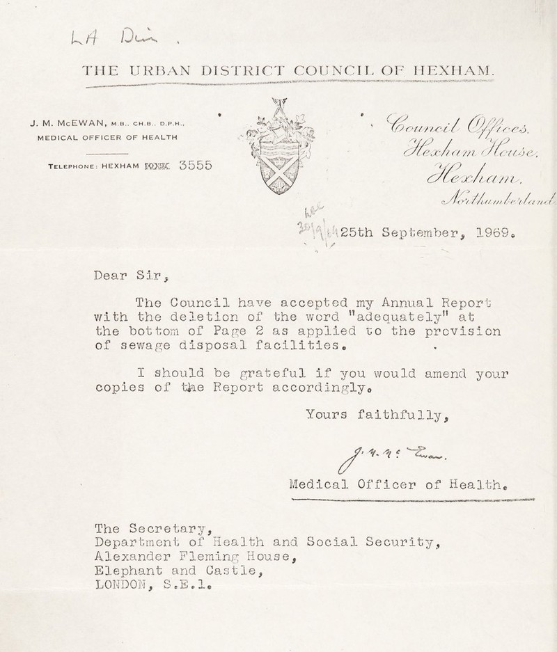 * THE URBAN DISTRICT COUNCIL OF IIEXHAM. J. M. McEWAN, MB.. C H. B.. D.P.H., MEDICAL OFFICER OF HEALTH TELEPHONE: HEXHAM J?£XSt 5555 GC . / (Orsc //sc t' siS/7 / 7 f U /9 esc eoest a v i c/l. ousj c u/yp / eoc/tcc 7/i^, c* yfo'/ Z'/ui /// /(' Y /o Sep tember, 1969 Dear Sir , The Council have accepted my Annual Report with the deletion of the word ,!adequatelvn at S. C- the bottom of Page 2 as applied to the provision of sewage disposal facilities• I should be grateful if you would amend your copies of the Report accordingly® Yours faithfu1ly , Medical Officer of Health® The Se cr etary, Department of Health and Social Alexander Fleming House, E1ephant and Gas tie, LONDON, S.E.l. Security, / • //'(<