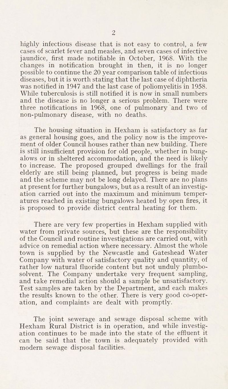 highly infectious disease that is not easy to control, a few cases of scarlet fever and measles, and seven cases of infective jaundice, first made notifiable in October, 1968. With the changes in notification brought in then, it is no longer possible to continue the 20 year comparison table of infectious diseases, but it is worth stating that the last case of diphtheria was notified in 1947 and the last case of poliomyelitis in 1958. While tuberculosis is still notified it is now in small numbers and the disease is no longer a serious problem. There were three notifications in 1968, one of pulmonary and two of non-pulmonary disease, with no deaths. The housing situation in Hexham is satisfactory as far as general housing goes, and the policy now is the improve- ment of older Council houses rather than new building. There is still insufficient provision for old people, whether in bung- alows or in sheltered accommodation, and the need is likely to increase. The proposed grouped dwellings for the frail elderly are still being planned, but progress is being made and the scheme may not be long delayed. There are no plans at present for further bungalows, but as a result of an investig- ation carried out into the maximum and minimum temper- atures reached in existing bungalows heated by open fires, it is proposed to provide district central heating for them. There are very few properties in Hexham supplied with water from private sources, but these are the responsibility of the Council and routine investigations are carried out, with advice on remedial action where necessary. Almost the whole town is supplied by the Newcastle and Gateshead Water Company with water of satisfactory quality and quantity, of rather low natural fluoride content but not unduly plumbo- solvent. The Company undertake very frequent sampling, and take remedial action should a sample be unsatisfactory. Test samples are taken by the Department, and each makes the results known to the other. There is very good co-oper- ation, and complaints are dealt with promptly. The joint sewerage and sewage disposal scheme with Hexham Rural District is in operation, and while investig- ation continues to be made into the state of the effluent it can be said that the town is adequately provided with modern sewage disposal facilities.