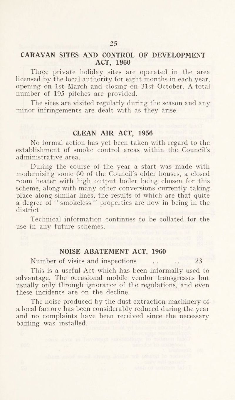 CARAVAN SITES AND CONTROL OF DEVELOPMENT ACT, i960 Three private holiday sites are operated in the area licensed by the local authority for eight months in each year, opening on 1st March and closing on 31st October. A total number of 195 pitches are provided. The sites are visited regularly during the season and any minor infringements are dealt with as they arise. CLEAN AIR ACT, 1956 No formal action has yet been taken with regard to the establishment of smoke control areas within the Council’s administrative area. During the course of the year a start was made with modernising some 60 of the Council’s older houses, a closed room heater with high output boiler being chosen for this scheme, along with many other conversions currently taking place along similar lines, the results of which are that quite a degree of “ smokeless ” properties are now in being in the district. Technical information continues to be collated for the use in any future schemes. NOISE ABATEMENT ACT, 1960 Number of visits and inspections . . . . 23 This is a useful Act which has been informally used to advantage. The occasional mobile vendor transgresses but usually only through ignorance of the regulations, and even these incidents are on the decline. The noise produced by the dust extraction machinery of a local factory has been considerably reduced during the year and no complaints have been received since the necessary baffling was installed.