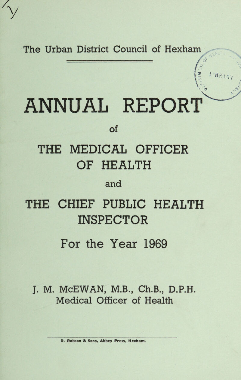 y The Urban District Council of Hexhar ANNUAL REPORT of THE MEDICAL OFFICER OF HEALTH and THE CHIEF PUBLIC HEALTH INSPECTOR For the Year 1969 J. M. McEWAN, M.B., Ch.B., D.P.H. Medical Officer of Health R. Robson & Sons, Abbey Press, Hexham.