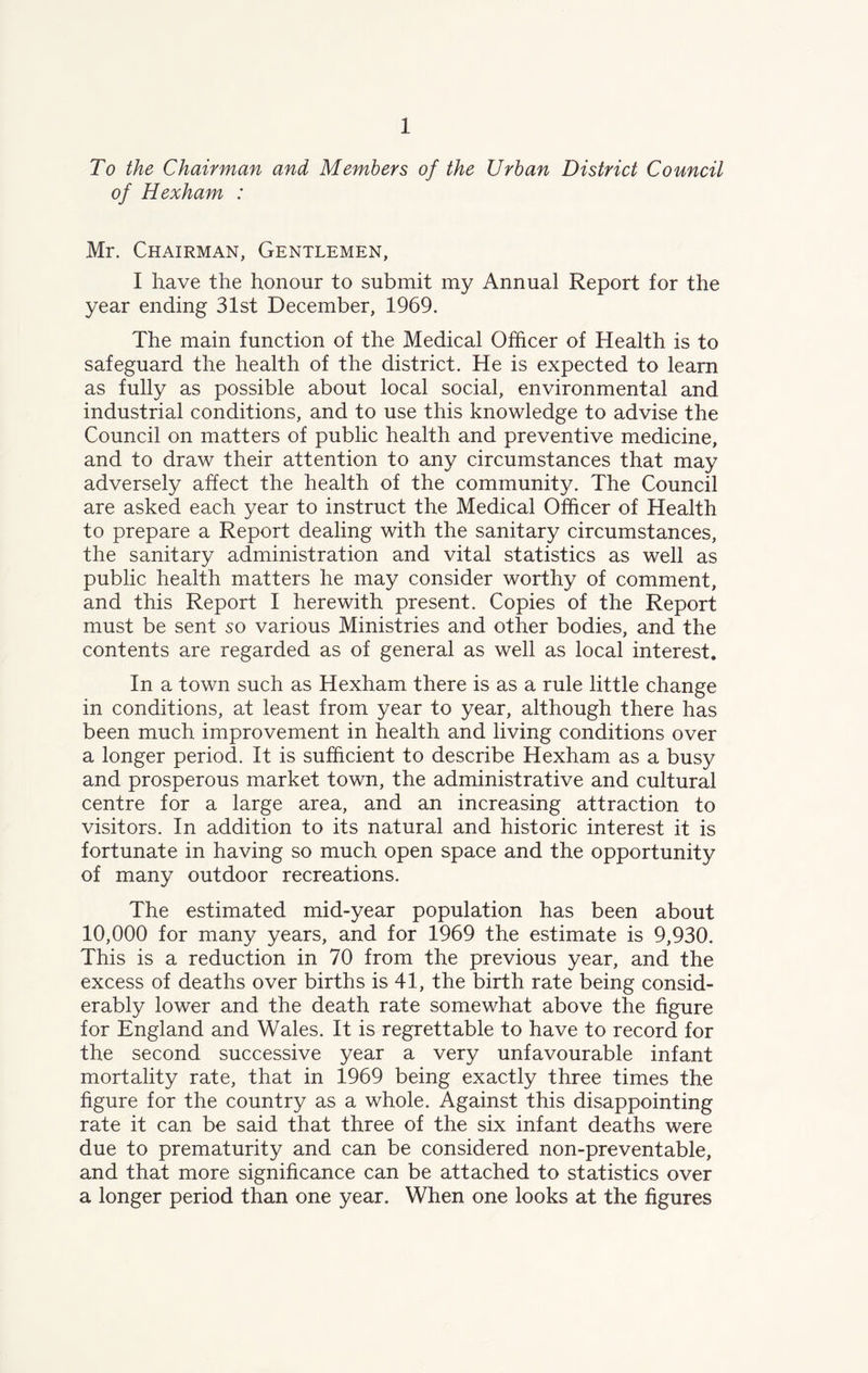 To the Chairman and Members of the Urban District Council of Hexham : Mr. Chairman, Gentlemen, I have the honour to submit my Annual Report for the year ending 31st December, 1969. The main function of the Medical Officer of Health is to safeguard the health of the district. He is expected to learn as fully as possible about local social, environmental and industrial conditions, and to use this knowledge to advise the Council on matters of public health and preventive medicine, and to draw their attention to any circumstances that may adversely affect the health of the community. The Council are asked each year to instruct the Medical Officer of Health to prepare a Report dealing with the sanitary circumstances, the sanitary administration and vital statistics as well as public health matters he may consider worthy of comment, and this Report I herewith present. Copies of the Report must be sent so various Ministries and other bodies, and the contents are regarded as of general as well as local interest. In a town such as Hexham there is as a rule little change in conditions, at least from year to year, although there has been much improvement in health and living conditions over a longer period. It is sufficient to describe Hexham as a busy and prosperous market town, the administrative and cultural centre for a large area, and an increasing attraction to visitors. In addition to its natural and historic interest it is fortunate in having so much open space and the opportunity of many outdoor recreations. The estimated mid-year population has been about 10,000 for many years, and for 1969 the estimate is 9,930. This is a reduction in 70 from the previous year, and the excess of deaths over births is 41, the birth rate being consid- erably lower and the death rate somewhat above the figure for England and Wales. It is regrettable to have to record for the second successive year a very unfavourable infant mortality rate, that in 1969 being exactly three times the figure for the country as a whole. Against this disappointing rate it can be said that three of the six infant deaths were due to prematurity and can be considered non-preventable, and that more significance can be attached to statistics over a longer period than one year. When one looks at the figures